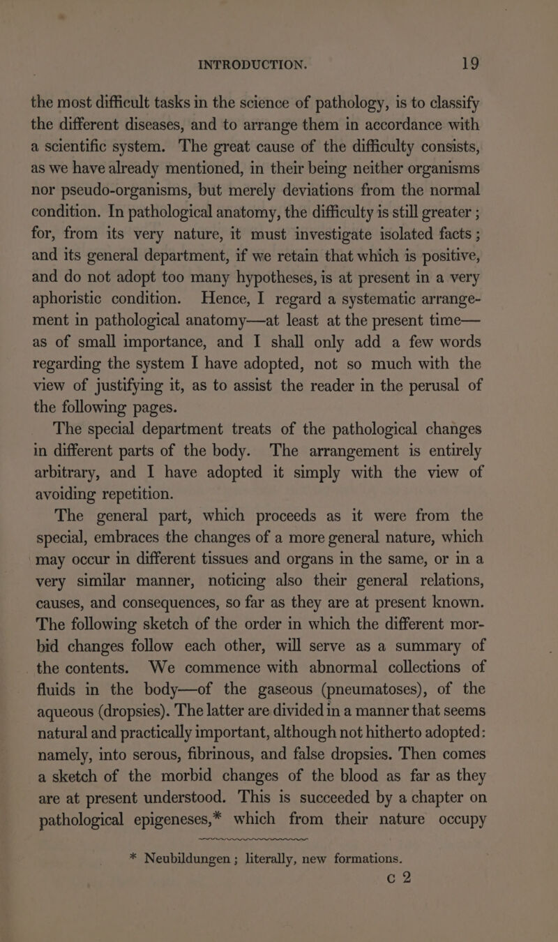 the most difficult tasks in the science of pathology, is to classify the different diseases, and to arrange them in accordance with a scientific system. The great cause of the difficulty consists, as we have already mentioned, in their being neither organisms nor pseudo-organisms, but merely deviations from the normal condition. In pathological anatomy, the difficulty is still greater ; for, from its very nature, it must investigate isolated facts ; and its general department, if we retain that which is positive, and do not adopt too many hypotheses, is at present in a very aphoristic condition. Hence, I regard a systematic arrange- ment in pathological anatomy—at least at the present time— as of small importance, and I shall only add a few words regarding the system I have adopted, not so much with the view of justifying it, as to assist the reader in the perusal of the following pages. The special department treats of the pathological changes in different parts of the body. The arrangement is entirely arbitrary, and I have adopted it simply with the view of avoiding repetition. The general part, which proceeds as it were from the special, embraces the changes of a more general nature, which may occur in different tissues and organs in the same, or in a very similar manner, noticing also their general relations, causes, and consequences, so far as they are at present known. The following sketch of the order in which the different mor- bid changes follow each other, will serve as a summary of the contents. We commence with abnormal collections of fluids in the body—of the gaseous (pneumatoses), of the aqueous (dropsies). The latter are divided in a manner that seems natural and practically important, although not hitherto adopted: namely, into serous, fibrinous, and false dropsies. Then comes a sketch of the morbid changes of the blood as far as they are at present understood. This is succeeded by a chapter on pathological epigeneses,* which from their nature occupy —_—w * Neubildungen ; literally, new formations. c 2