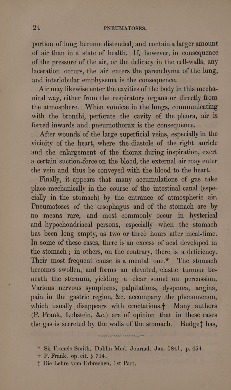 portion of lung become distended, and contain a larger amount of air than in a state of health. . If, however, in consequence of the pressure of the air, or the delicacy in the cell-walls, any laceration occurs, the air enters the parenchyma of the lung, and interlobular emphysema is the consequence. Air may likewise enter the cavities of the body in this mecha- nical way, either from the respiratory organs or directly from the atmosphere. When vomice in the lungs, communicating with the bronchi, perforate the cavity of the pleura, air is forced inwards and pneumothorax is the consequence. _ After wounds of the large superficial veins, especially in the vicinity of the heart, where the diastole of the right auricle and the enlargement of the thorax during inspiration, exert a certain suction-force on the blood, the external air may enter the vein and thus be conveyed with the blood to the heart. Finally, it appears that many accumulations of gas take place mechanically in the course of the intestinal canal (espe- cially in the stomach) by the entrance of atmospheric air. Pneumatoses of the cesophagus and of the stomach are by no means rare, and most commonly occur in hysterical and hypochondriacal persons, especially when the stomach has been long empty, as two or three hours after meal-time. In some of these cases, there is an excess of acid developed in the stomach ; in others, on the contrary, there is a deficiency. Their most frequent cause is a mental one.* The stomach becomes swollen, and forms an elevated, elastic tumour be- neath the sternum, yielding a clear sound on percussion. Various nervous symptoms, palpitations, dyspnoea, angina, pain in the gastric region, &amp;c. accompany the phenomenon, which usually disappears with eructations.t Many authors (P. Frank, Lobstein, &amp;c.) are of opinion that in these cases the gas is secreted by the walls of the stomach. Budget has, AANNMLANNANANNNNNNTN * Sir Francis Smith, Dublin Med. Journal. Jan. 1841, p. 454. + P. Frank, op. cit. $ 714. t Die Lehre vom Erbrechen, 1st Part.