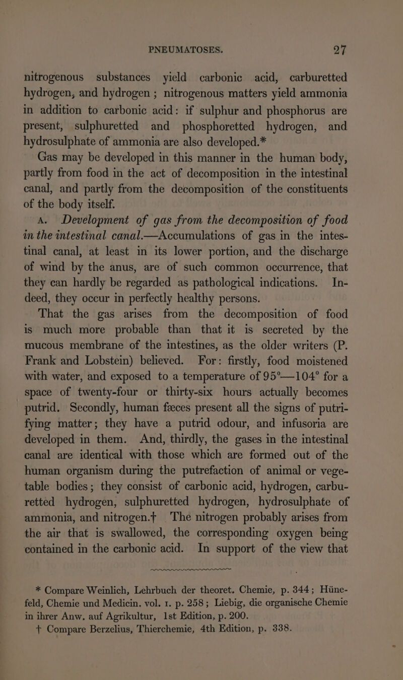 nitrogenous substances yield carbonic acid, carburetted hydrogen, and hydrogen ; nitrogenous matters yield ammonia in addition to carbonic acid: if sulphur and phosphorus are present, sulphuretted and phosphoretted hydrogen, and hydrosulphate of ammonia are also developed.* Gas may be developed in this manner in the human body, partly from food in the act of decomposition in the intestinal canal, and partly from the decomposition of the constituents of the body itself. A. Development of gas from the decomposition of food in the intestinal canal.—Accumulations of gas in the intes- tinal canal, at least in its lower portion, and the discharge of wind by the anus, are of such common occurrence, that they can hardly be regarded as pathological indications. In- deed, they occur in perfectly healthy persons. That the gas arises from the decomposition of food is much more probable than that it is secreted by the mucous membrane of the intestines, as the older writers (P. Frank and Lobstein) believed. For: firstly, food moistened with water, and exposed to a temperature of 95°—104° for a space of twenty-four or thirty-sıx hours actually becomes putrid. Secondly, human fices present all the signs of putri- fying matter; they have a putrid odour, and infusoria are developed in them. And, thirdly, the gases in the intestinal canal are identical with those which are formed out of the human organism during the putrefaction of animal or vege- table bodies; they consist of carbonic acid, hydrogen, carbu- retted hydrogen, sulphuretted hydrogen, hydrosulphate of ammonia, and nitrogen.t The nitrogen probably arises from the air that is swallowed, the corresponding oxygen being contained in the carbonic acid. In support of the view that * Compare Weinlich, Lehrbuch der theoret. Chemie, p. 344; Hüne- feld, Chemie und Medicin. vol. 1. p. 258; Liebig, die organische Chemie in ihrer Anw, auf Agrikultur, Ist Edition, p. 200. + Compare Berzelius, Thierchemie, 4th Edition, p. 338.