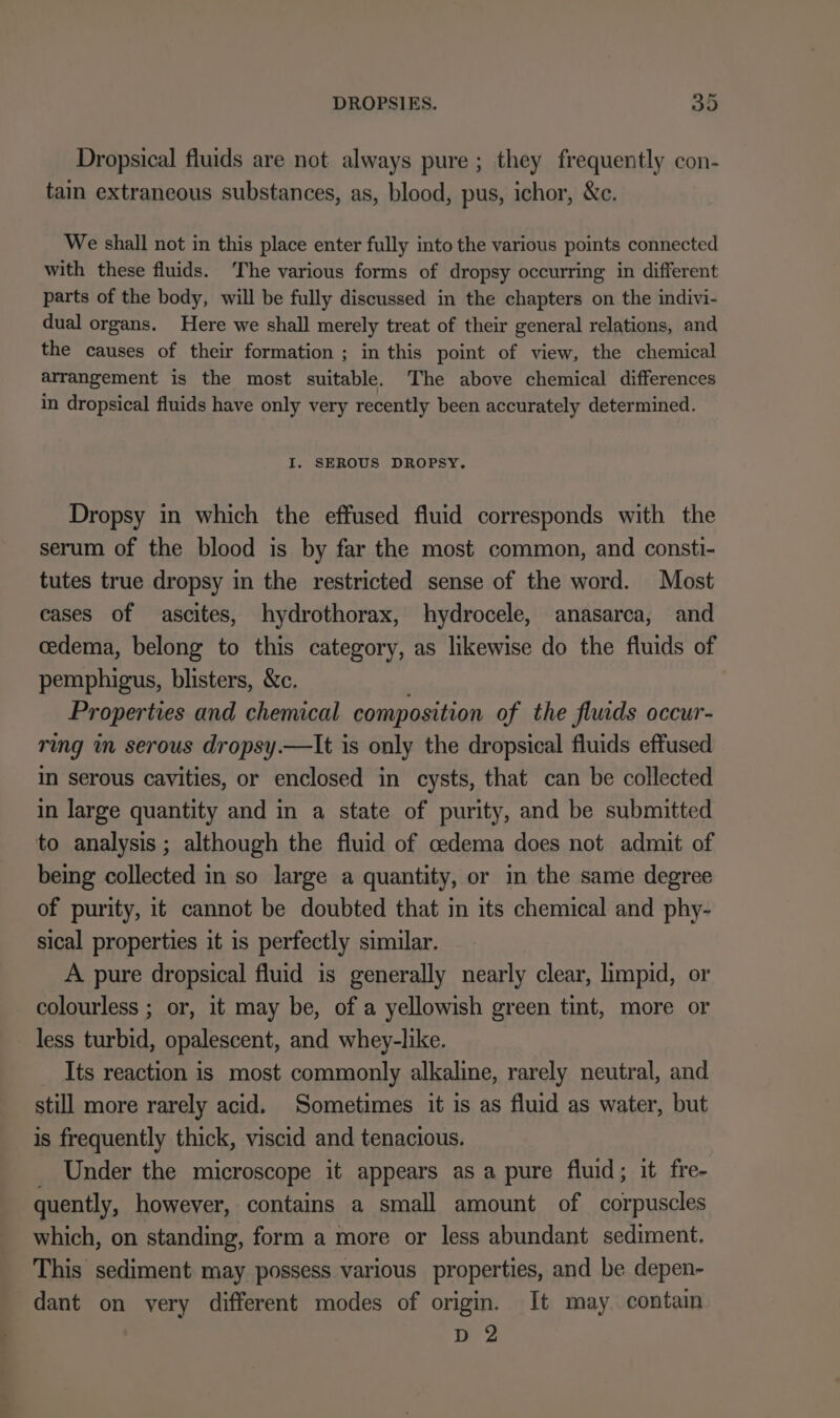 Dropsical fluids are not always pure ; they frequently con- tain extraneous substances, as, blood, pus, ichor, &amp;c. We shall not in this place enter fully into the various points connected with these fluids. The various forms of dropsy occurring in different parts of the body, will be fully discussed in the chapters on the indivi- dual organs. Here we shall merely treat of their general relations, and the causes of their formation ; in this point of view, the chemical arrangement is the most suitable. The above chemical differences in dropsical fluids have only very recently been accurately determined. I. SEROUS DROPSY. Dropsy in which the effused fluid corresponds with the serum of the blood is by far the most common, and consti- tutes true dropsy in the restricted sense of the word. Most cases of ascites, hydrothorax, hydrocele, anasarca, and cedema, belong to this category, as likewise do the fluids of pemphigus, blisters, &amp;c. ' Properties and chemical composition of the fluids occur- ring in serous dropsy.—It is only the dropsical fluids effused in serous cavities, or enclosed in cysts, that can be collected in large quantity and in a state of purity, and be submitted to analysis; although the fluid of cedema does not admit of being collected in so large a quantity, or in the same degree of purity, it cannot be doubted that in its chemical and phy- sical properties it is perfectly similar. A pure dropsical fluid is generally nearly clear, limpid, or colourless ; or, it may be, of a yellowish green tint, more or less turbid, opalescent, and whey-like. Its reaction is most commonly alkaline, rarely neutral, and still more rarely acid. Sometimes it is as fluid as water, but is frequently thick, viscid and tenacious. _ Under the microscope it appears as a pure fluid; it fre- quently, however, contains a small amount of corpuscles which, on standing, form a more or less abundant sediment. This sediment may possess various properties, and be depen- dant on very different modes of origin. It may contain D 2