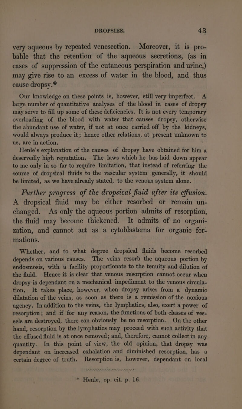 very aqueous by repeated venesection. Moreover, it is pro- bable that the retention of the aqueous secretions, (as in cases of suppression of the cutaneous perspiration and urine,) may give rise to an excess of water in the blood, and thus cause dropsy.* Our knowledge on these points is, however, still very imperfect. A large number of quantitative analyses of the blood in cases of dropsy may serve to fill up some of these deficiencies. It is not every temporary overloading of the blood with water that causes dropsy, otherwise the abundant use of water, if not at once carried off by the kidneys, would always produce it; hence other relations, at present unknown to us, are in action. ‘ Henle’s explanation of the causes of dropsy have obtained for him a deservedly high reputation. The laws which he has laid down appear to me only in so far to require limitation, that instead of referring the source of dropsical fluids to the vascular system generally, it should be limited, as we have already stated, to the venous system alone. Further progress of the dropsical fluid after its effusion. A dropsical fluid may be either resorbed or remain un- changed. As only the aqueous portion admits of resorption, the fluid may become thickened. It admits of no organi- zation, and cannot act as a cytoblastema for organic for- ‘mations. Whether, and to what degree dropsical fluids become resorbed depends on various causes. The veins resorb the aqueous portion by endosmosis, with a facility proportionate to the tenuity and dilution of the fluid. Hence it is clear that venous resorption cannot occur when dropsy is dependant on a mechanical impediment to the venous circula- tion. It takes place, however, when dropsy arises from a dynamic dilatation of the veins, as soon as there is a remission of the noxious agency. In addition to the veins, the lymphatics, also, exert a power of resorption; and if for any reason, the functions of both classes of ves- sels are destroyed, there can obviously be no resorption. On the other hand, resorption by the lymphatics may proceed with such activity that the effused fluid is at once removed; and, therefore, cannot collect in any quantity. In this point of view, the old opinion, that dropsy was dependant on increased exhalation and diminished resorption, has a certain degree of truth. Resorption is, however, dependant on local PL PPP EDAD LLL LP * Henle, op. cit. p. 16.