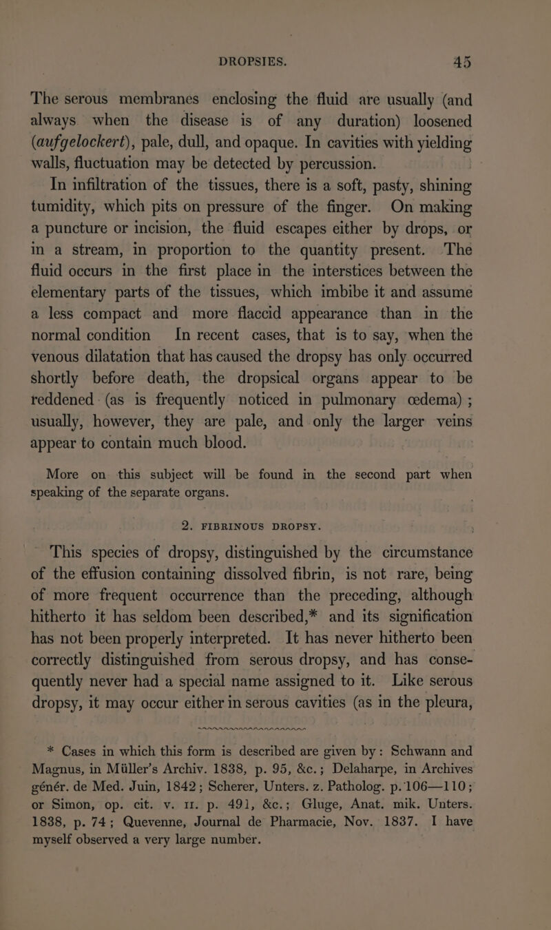 The serous membranes enclosing the fluid are usually (and always when the disease is of any duration) loosened (aufgelockert), pale, dull, and opaque. In cavities with yielding walls, fluctuation may be detected by percussion. In infiltration of the tissues, there is a soft, pasty, ah tumidity, which pits on pressure of the finger. On making a puncture or incision, the fluid escapes either by drops, or in a stream, in proportion to the quantity present. The fluid occurs in the first place in the interstices between the elementary parts of the tissues, which imbibe it and assume a less compact and more flaccid appearance than in the normal condition In recent cases, that is to say, when the venous dilatation that has caused the dropsy has only. occurred shortly before death, the dropsical organs appear to be reddened (as is frequently noticed in pulmonary cedema) ; usually, however, they are pale, and only the larger veins appear to contain much blood. More on this subject will be found in the second part when speaking of the separate organs. 2. FIBRINOUS DROPSY. This species of dropsy, distinguished by the circumstance of the effusion containing dissolved fibrin, is not rare, being of more frequent occurrence than the preceding, although hitherto it has seldom been described,* and its signification has not been properly interpreted. It has never hitherto been correctly distinguished from serous dropsy, and has conse- quently never had a special name assigned to it. Like serous dropsy, it may occur either in serous cavities (as in the pleura, .annnnnnnanannnnnnnnnn * Cases in which this form is described are given by: Schwann and Magnus, in Müller’s Archiv. 1838, p. 95, &amp;c.; Delaharpe, in Archives génér. de Med. Juin, 1842; Scherer, Unters. z. Patholog. p. 106—110; or Simon, op. cit. v. mu. p. 491, &amp;c.; Gluge, Anat. mik. Unters. 1838, p. 74; Quevenne, Journal de Pharmacie, Nov. 1837. I have myself observed a very large number.