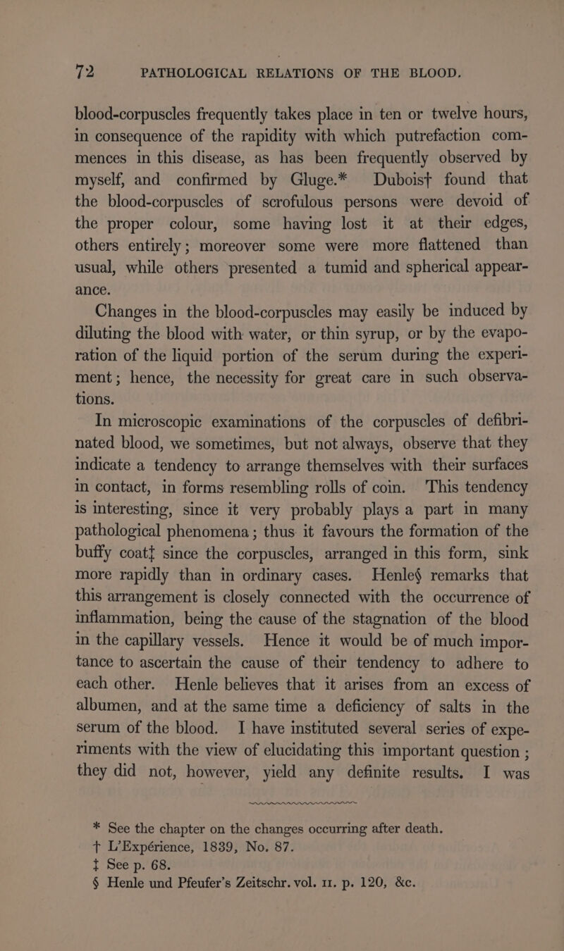 blood-corpuscles frequently takes place in ten or twelve hours, in consequence of the rapidity with which putrefaction com- mences in this disease, as has been frequently observed by myself, and confirmed by Gluge.* Duboist found that the blood-corpuscles of scrofulous persons were devoid of the proper colour, some having lost it at their edges, others entirely; moreover some were more flattened than usual, while others presented a tumid and spherical appear- ance. Changes in the blood-corpuscles may easily be induced by diluting the blood with water, or thin syrup, or by the evapo- ration of the liquid portion of the serum during the experi- ment; hence, the necessity for great care in such observa- tions. In microscopic examinations of the corpuscles of defibri- nated blood, we sometimes, but not always, observe that they indicate a tendency to arrange themselves with their surfaces in contact, in forms resembling rolls of com. This tendency is interesting, since it very probably plays a part in many pathological phenomena; thus. it favours the formation of the buffy coat} since the corpuscles, arranged in this form, sink more rapidly than in ordinary cases. Henle$ remarks that this arrangement is closely connected with the occurrence of inflammation, being the cause of the stagnation of the blood in the capillary vessels. Hence it would be of much impor- tance to ascertain the cause of their tendency to adhere to each other. Henle believes that it arises from an excess of albumen, and at the same time a deficiency of salts in the serum of the blood. I have instituted several series of expe- riments with the view of elucidating this important question ; they did not, however, yield any definite results. I was ~~ * See the chapter on the changes occurring after death. t L’Expérience, 1839, No. 87. { See p. 68. § Henle und Pfeufer’s Zeitschr. vol. 11. p. 120, &amp;c.