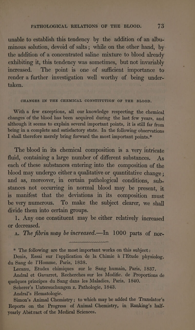 unable to establish this tendency by the addition of an albu- minous solution, devoid of salts; while on the other hand, by the addition of a concentrated saline mixture to blood already exhibiting it, this tendency was sometimes, but not invariably increased. The point is one of sufficient importance to render a further investigation well worthy of. being under- taken. CHANGES IN THE CHEMICAL CONSTITUTION OF THE BLOOD. With a few exceptions, all our knowledge respecting the chemical changes of the blood has been acquired during the last few years, and although it seems to explain several important points, it is still far from being in a complete and satisfactory state. In the following observations I shall therefore merely bring forward the most important points.* The blood in its chemical composition is a very intricate fluid, containing a large number of different substances. As each of these substances entering into the composition of the blood may undergo either a qualitative or quantitative change ; and as, moreover, in certain pathological conditions, sub- stances not occurring in normal blood may be present, it is manifest that the deviations in its composition must be very numerous. To make the subject clearer, we shall divide them into certain groups. 1. Any one constituent may be either relatively increased or decreased. A. The fibrin may be increased.—In 1000 parts of nor- * The following are the most important works on this subject : Denis, Essai sur l’application de la Chimie a l’Etude physiolog. du Sang de Homme, Paris, 1838. Lecanu, Etudes chimiques sur le Sang humain, Paris, 1837, Andral et Gavarret, Recherches sur les Modific. de Proportions de quelques principes du Sang dans les Maladies, Paris, 1840. Scherer’s Untersuchungen z. Pathologie, 1843. Andral’s Hematologie. Simon’s Animal Chemistry; to which may be added the Translator’s Reports on the Progress of Animal Chemistry, in Ranking’s half- yearly Abstract of the Medical Sciences.