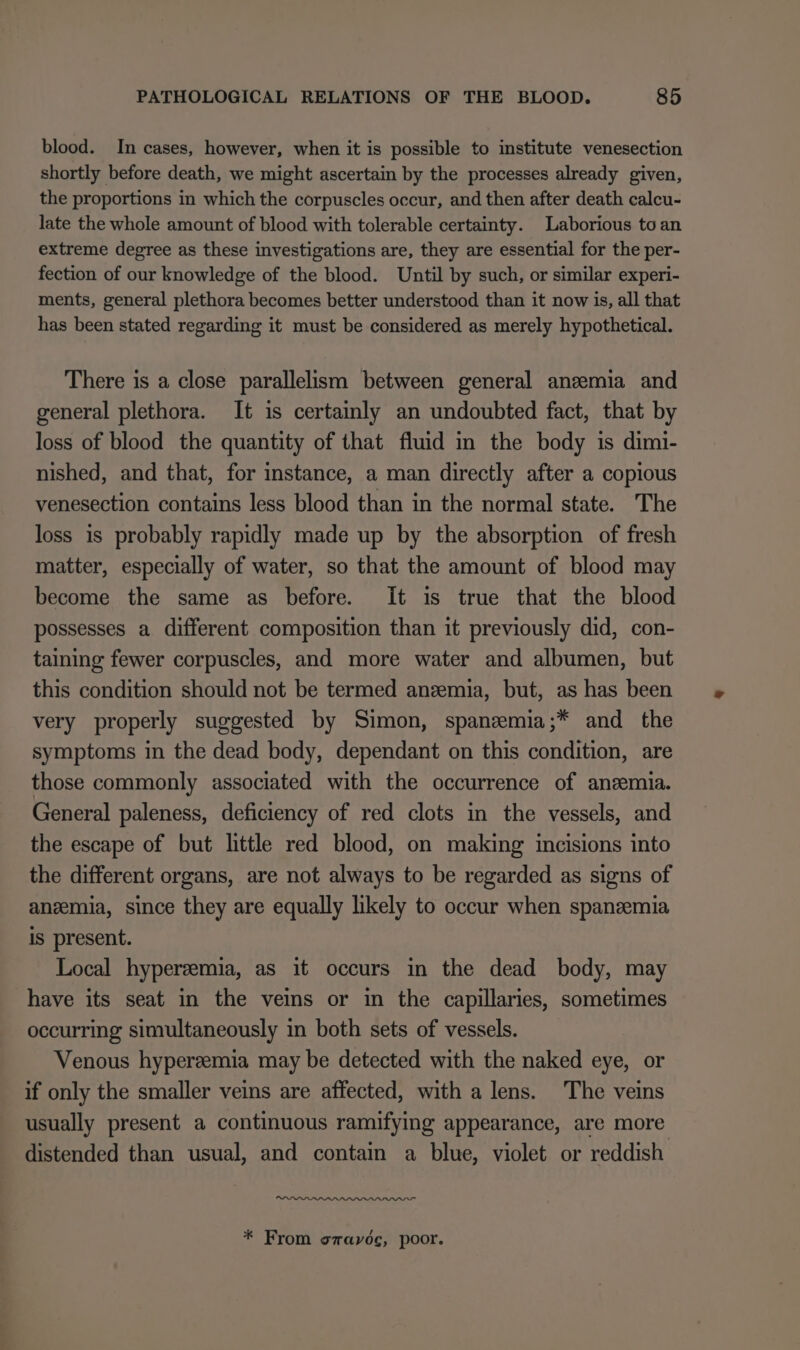 blood. In cases, however, when it is possible to institute venesection shortly before death, we might ascertain by the processes already given, the proportions in which the corpuscles occur, and then after death calcu- late the whole amount of blood with tolerable certainty. Laborious to an extreme degree as these investigations are, they are essential for the per- fection of our knowledge of the blood. Until by such, or similar experi- ments, general plethora becomes better understood than it now is, all that has been stated regarding it must be considered as merely hypothetical. There is a close parallelism between general anzmia and general plethora. It is certainly an undoubted fact, that by loss of blood the quantity of that fluid in the body is dimi- nished, and that, for instance, a man directly after a copious venesection contains less blood than in the normal state. The loss is probably rapidly made up by the absorption of fresh matter, especially of water, so that the amount of blood may become the same as before. It is true that the blood possesses a different composition than it previously did, con- taining fewer corpuscles, and more water and albumen, but this condition should not be termed anzemia, but, as has been very properly suggested by Simon, spanzemia;* and the symptoms in the dead body, dependant on this condition, are those commonly associated with the occurrence of anemia. General paleness, deficiency of red clots in the vessels, and the escape of but little red blood, on making incisions into the different organs, are not always to be regarded as signs of anzemia, since they are equally likely to occur when spanzemia is present. Local hyperzemia, as it occurs in the dead body, may have its seat in the veins or in the capillaries, sometimes occurring simultaneously in both sets of vessels. Venous hypereemia may be detected with the naked eye, or if only the smaller veins are affected, with a lens. The veins usually present a continuous ramifying appearance, are more distended than usual, and contain a blue, violet or reddish. un * From szavoc, poor.