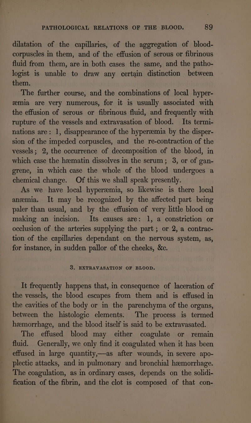 dilatation of the capillaries, of the aggregation of blood- corpuscles in them, and of the effusion of serous or fibrinous fluid from them, are in both cases the same, and the patho- logist is unable to draw any certain distinction between them. ‘The further course, and the combinations of local hyper- emia are very numerous, for it is usually associated with the effusion of serous or fibrinous fluid, and frequently with rupture of the vessels and extravasation of blood. Its termi- nations are: 1, disappearance of the hyperzemia by the disper- sion of the impeded corpuscles, and the re-contraction of the vessels; 2, the occurrence of decomposition of the blood, in which case the haematin dissolves in the serum; 3, or of gan- grene, in which case the whole of the blood undergoes a chemical change. Of this we shall speak presently. As we have local hyperemia, so likewise is there local anemia. It may be recognized by the affected part being paler than usual, and by the effusion of very little blood on making an incision. Its causes are: 1, a constriction or occlusion of the arteries supplying the part ; or 2, a contrac- tion of the capillaries dependant on the nervous system, as, for instance, in sudden pallor of the cheeks, &amp;c. 3. EXTRAVASATION OF BLOOD. It frequently happens that, in consequence of laceration of the vessels, the blood escapes from them and is effused in the cavities of the body or in the parenchyma of the organs, between the histologic elements. The process is termed hemorrhage, and the blood itself is said to be extravasated. The effused blood may either coagulate or remain fluid. Generally, we only find it coagulated when it has been effused in large quantity,—as after wounds, in severe apo- plectic attacks, and in pulmonary and bronchial hemorrhage. The coagulation, as in ordinary cases, depends on the solidi- fication of the fibrin, and the clot is composed of that con-