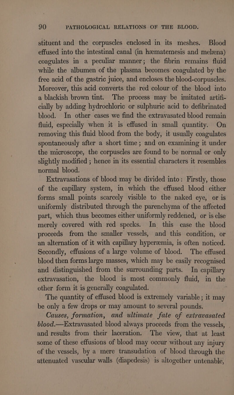 stituent and the corpuscles enclosed in its meshes. Blood effused into the intestinal canal (in heematemesis and melzena) coagulates in a peculiar manner; the fibrin remains fluid while the albumen of the plasma becomes coagulated by the free acid of the gastric juice, and encloses the blood-corpuscles. Moreover, this acid converts the red colour of the blood into a blackish brown tint. The process may be imitated artifi- cially by adding hydrochloric or sulphuric acid to defibrinated blood. In other cases we find the extravasated blood remain fluid, especially when it is effused in small quantity. On removing this fluid blood from the body, it usually coagulates spontaneously after a short time; and on examining it under the microscope, the corpuscles are found to be normal or only slightly modified ; hence in its essential characters it resembles normal blood. Extravasations of blood may be divided into: Firstly, those of the capillary system, in which the effused blood either forms small points scarcely visible to the naked eye, or is uniformly distributed through the parenchyma of the affected part, which thus becomes either uniformly reddened, or is else merely covered with red specks. In this case the blood proceeds from the smaller vessels, and this condition, or an alternation of it with capillary hypersemia, is often noticed. Secondly, effusions of a large volume of blood. The effused blood then forms large masses, which may be easily recognised and distinguished from the surrounding parts. In capillary extravasation, the blood is most commonly fluid, in the other form it is generally coagulated. ; The quantity of effused blood is extremely variable ; it may be only a few drops or may amount to several pounds. Causes, formation, and ultimate fate of extravasated blood.—Extravasated blood always proceeds from the vessels, _ and results from their laceration. The view, that at least some of these effusions of blood may occur without any injury of the vessels, by a mere transudation of blood through the attenuated vascular walls (diapedesis) is altogether untenable,