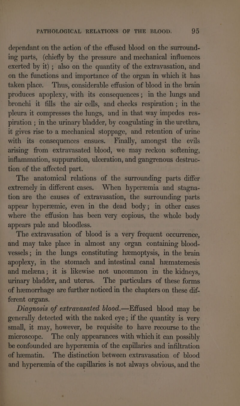 dependant on the action of the effused blood on the surround- ing parts, (chiefly by the pressure and mechanical influences exerted by it) ; also on the quantity of the extravasation, and on the functions and importance of the organ in which it has taken place. Thus, considerable effusion of blood in the brain produces apoplexy, with its consequences; in the lungs and bronchi it fills the air cells, and checks respiration ; in the pleura it compresses the lungs, and in that way impedes res- piration ; in the urinary bladder, by coagulating in the urethra, it gives rise to a mechanical stoppage, and retention of urine with its consequences ensues. Finally, amongst the evils arising from extravasated blood, we may reckon softening, inflammation, suppuration, ulceration, and gangrenous destruc- tion of the affected part. The anatomical relations of the surrounding parts differ extremely in different cases. When hyperzemia and stagna- tion are the causes of extravasation, the surrounding parts appear hyperemic, even in the dead body; in other cases where the effusion has been very copious, the whole body appears pale and bloodless. The extravasation of blood is a very frequent occurrence, and may take place in almost any organ containing blood- vessels; in the lungs constituting hemoptysis, in the brain apoplexy, in the stomach and intestinal canal haematemesis and melzna; it is likewise not uncommon in the kidneys, urinary bladder, and uterus. The particulars of these forms of hemorrhage are further noticed in the chapters on these dif- ferent organs. Diagnosis of extravasated blood.—Effused blood may be generally detected with the naked eye; if the quantity is very small, it may, however, be requisite to have recourse to the microscope. The only appearances with which it can possibly be confounded are hyperzemia of the capillaries and infiltration of hematin. The distinction between extravasation of blood and hyperzemia of the capillaries is not always obvious, and the