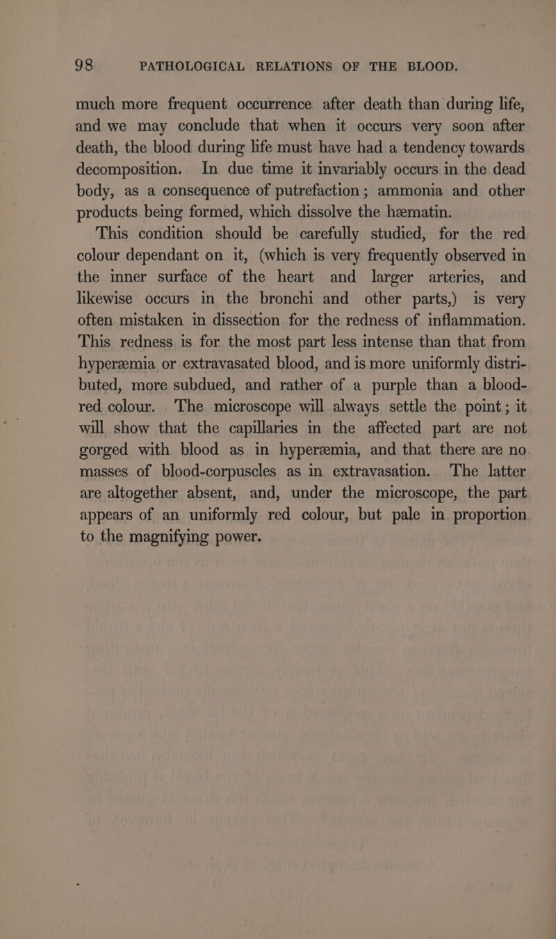 much more frequent occurrence after death than during life, and we may conclude that when it occurs very soon after death, the blood during life must have had a tendency towards decomposition. In due time it invariably occurs in the dead body, as a consequence of putrefaction; ammonia and other products being formed, which dissolve the hematin. This condition should be carefully studied, for the red colour dependant on it, (which is very frequently observed in the inner surface of the heart and larger arteries, and likewise occurs in the bronchi and other parts,) is very often mistaken in dissection for the redness of inflammation. This redness is for the most part less intense than that from hyperzemia or extravasated blood, and is more uniformly distri- buted, more subdued, and rather of a purple than a blood- red colour. The microscope will always settle the point; it will show that the capillaries in the affected part are not gorged with blood as in hyperzemia, and that there are no masses of blood-corpuscles as in extravasation. The latter are altogether absent, and, under the microscope, the part appears of an uniformly red colour, but pale in proportion to the magnifying power.