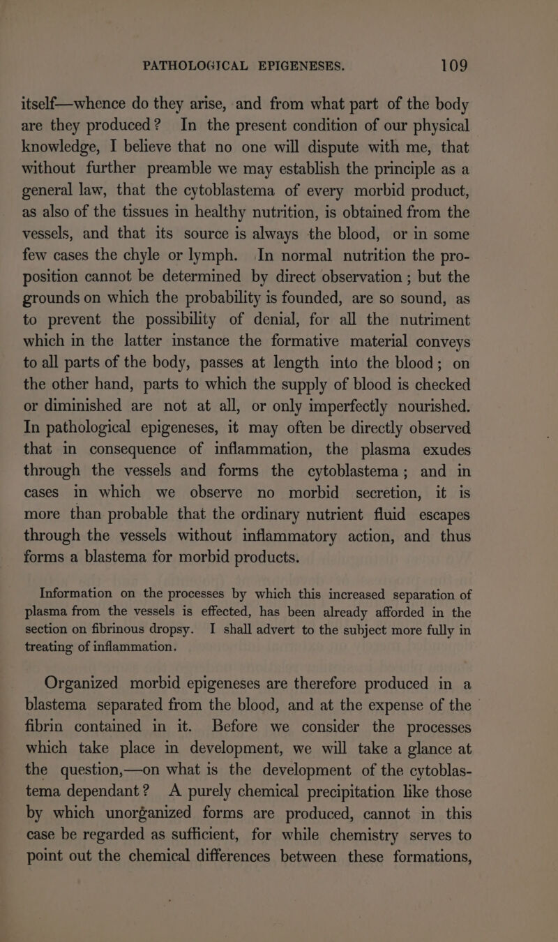 itself—whence do they arise, and from what part of the body are they produced? In the present condition of our physical knowledge, I believe that no one will dispute with me, that without further preamble we may establish the principle as a general law, that the cytoblastema of every morbid product, as also of the tissues in healthy nutrition, is obtained from the vessels, and that its source is always the blood, or in some few cases the chyle or lymph. In normal nutrition the pro- position cannot be determined by direct observation ; but the grounds on which the probability is founded, are so sound, as to prevent the possibility of denial, for all the nutriment which in the latter instance the formative material conveys to all parts of the body, passes at length into the blood; on the other hand, parts to which the supply of blood is checked or diminished are not at all, or only imperfectly nourished. In pathological epigeneses, it may often be directly observed that in consequence of inflammation, the plasma exudes through the vessels and forms the cytoblastema; and in cases in which we observe no morbid secretion, it is more than probable that the ordinary nutrient fluid escapes through the vessels without inflammatory action, and thus forms a blastema for morbid products. Information on the processes by which this increased separation of plasma from the vessels is effected, has been already afforded in the section on fibrinous dropsy. I shall advert to the subject more fully in treating of inflammation. Organized morbid epigeneses are therefore produced in a blastema separated from the blood, and at the expense of the fibrin contained in it. Before we consider the processes which take place in development, we will take a glance at the question,—on what is the development of the cytoblas- tema dependant? A purely chemical precipitation like those by which unorganized forms are produced, cannot in this case be regarded as sufficient, for while chemistry serves to point out the chemical differences between these formations,