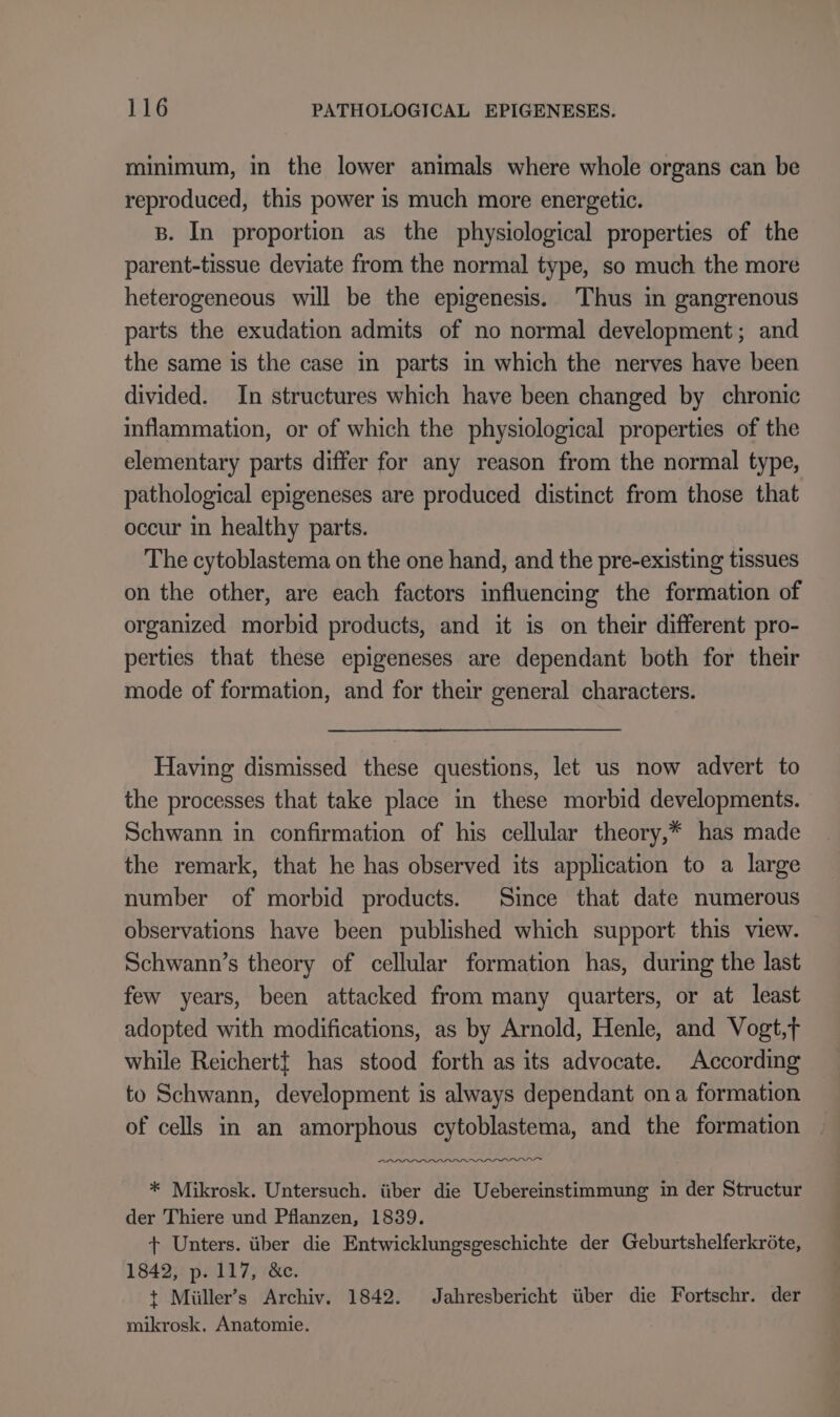 minimum, in the lower animals where whole organs can be reproduced, this power is much more energetic. B. In proportion as the physiological properties of the parent-tissue deviate from the normal type, so much the more heterogeneous will be the epigenesis. Thus in gangrenous parts the exudation admits of no normal development; and the same is the case in parts in which the nerves have been divided. In structures which have been changed by chronic inflammation, or of which the physiological properties of the elementary parts differ for any reason from the normal type, pathological epigeneses are produced distinct from those that occur in healthy parts. The cytoblastema on the one hand, and the pre-existing tissues on the other, are each factors influencing the formation of organized morbid products, and it is on their different pro- perties that these epigeneses are dependant both for their mode of formation, and for their general characters. Having dismissed these questions, let us now advert to the processes that take place in these morbid developments. Schwann in confirmation of his cellular theory,* has made the remark, that he has observed its application to a large number of morbid products. Since that date numerous observations have been published which support this view. Schwann’s theory of cellular formation has, during the last few years, been attacked from many quarters, or at least adopted with modifications, as by Arnold, Henle, and Vogt,t while Reichert} has stood forth as its advocate. According to Schwann, development is always dependant ona formation of cells in an amorphous cytoblastema, and the formation rer PLDI * Mikrosk. Untersuch. iiber die Uebereinstimmung in der Structur der Thiere und Pflanzen, 1839. + Unters. über die Entwicklungsgeschichte der Geburtshelferkröte, 1842, p. 117, &amp;c. t Miiller’s Archiv. 1842. Jahresbericht über die Fortschr. der mikrosk. Anatomie.