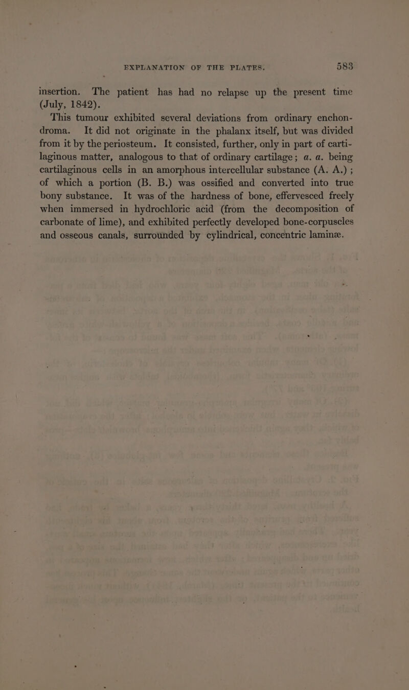 insertion. The patient has had no relapse up the present time (July, 1842). This tumour exhibited several deviations from ordinary enchon- droma. It did not originate in the phalanx itself, but was divided from it by the periosteum. It consisted, further, only in part of carti- laginous matter, analogous to that of ordinary cartilage; a. a. being cartilaginous cells in an amorphous intercellular substance (A. A.) ; of which a portion (B. B.) was ossified and converted into true bony substance. It was of the hardness of bone, effervesced freely when immersed in hydrochloric acid (from the decomposition of carbonate of lime), and exhibited perfectly developed bone-corpuscles and osseous canals, surrounded by cylindrical, concentric lamine.