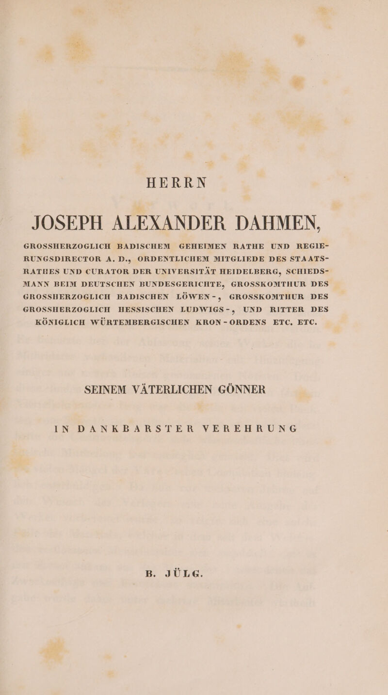 HERRN JOSEPH ALEXANDER DAHMEN, GROSSHERZOGLICH BADISCHEM GEHEIMEN RATHE UND REGIE- RUNGSDIRECTOR A.,D.,. ORDENTLICHEM MITGLIEDE DES STAATS- RATHES UND CURATOR DER UNIVERSITÄT HEIDELBERG, SCHIEDS- MANN BEIM DEUTSCHEN BUNDESGERICHTE, GROSSKOMTHUR DES GROSSHERZOGLICH BADISCHEN LÖWEN-, GROSSKOMTHUR DES GROSSHERZOGLICH HESSISCHEN LUDWIGS-,„ UND RITTER DES KÖNIGLICH WÜRTEMBERGISCHEN KRON-ORDENS ETC. ETC. SEINEM VÄTERLICHEN GÖNNER INDANKBARSTER VEREHRUNG B. JÜLE.