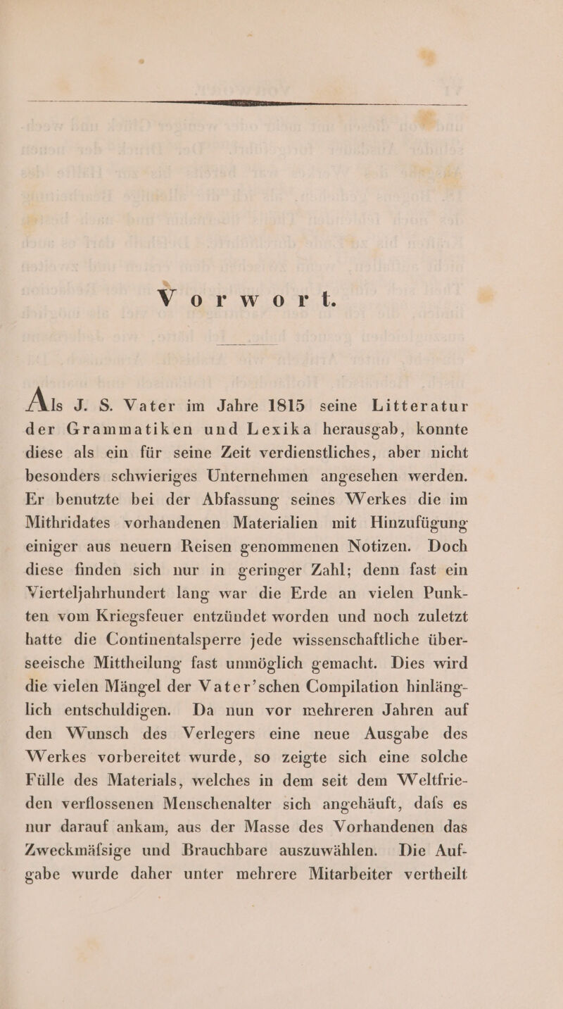 % Vorwort. As J. S. Vater im Jahre 1815 seine Litteratur der Grammatiken und Lexika herausgab, konnte diese als ein für seine Zeit verdienstliches, aber nicht besonders schwieriges Unternehmen angesehen werden. Er benutzte bei der Abfassung seines Werkes die im Mithridates vorhandenen Materialien mit Hinzufügung einiger aus neuern Reisen genommenen Notizen. Doch diese finden sich nur in geringer Zahl; denn fast ein Vierteljahrhundert lang war die Erde an vielen Punk- ten vom Kriegsfeuer entzündet worden und noch zuletzt hatte die Continentalsperre jede wissenschaftliche über- seeische Mittheilung fast unmöglich gemacht. Dies wird die vielen Mängel der Vater’schen Compilation hinläng- lich entschuldigen. Da nun vor mehreren Jahren auf den Wunsch des Verlegers eine neue Ausgabe des Werkes vorbereitet wurde, so zeigte sich eine solche Fülle des Materials, welches in dem seit dem Weltfrie- den verflossenen Menschenalter sich angehäuft, dafs es nur darauf ankam, aus der Masse des Vorhandenen das Zweckmäfsige und Brauchbare auszuwählen. Die Auf- gabe wurde daher unter mehrere Mitarbeiter vertheilt