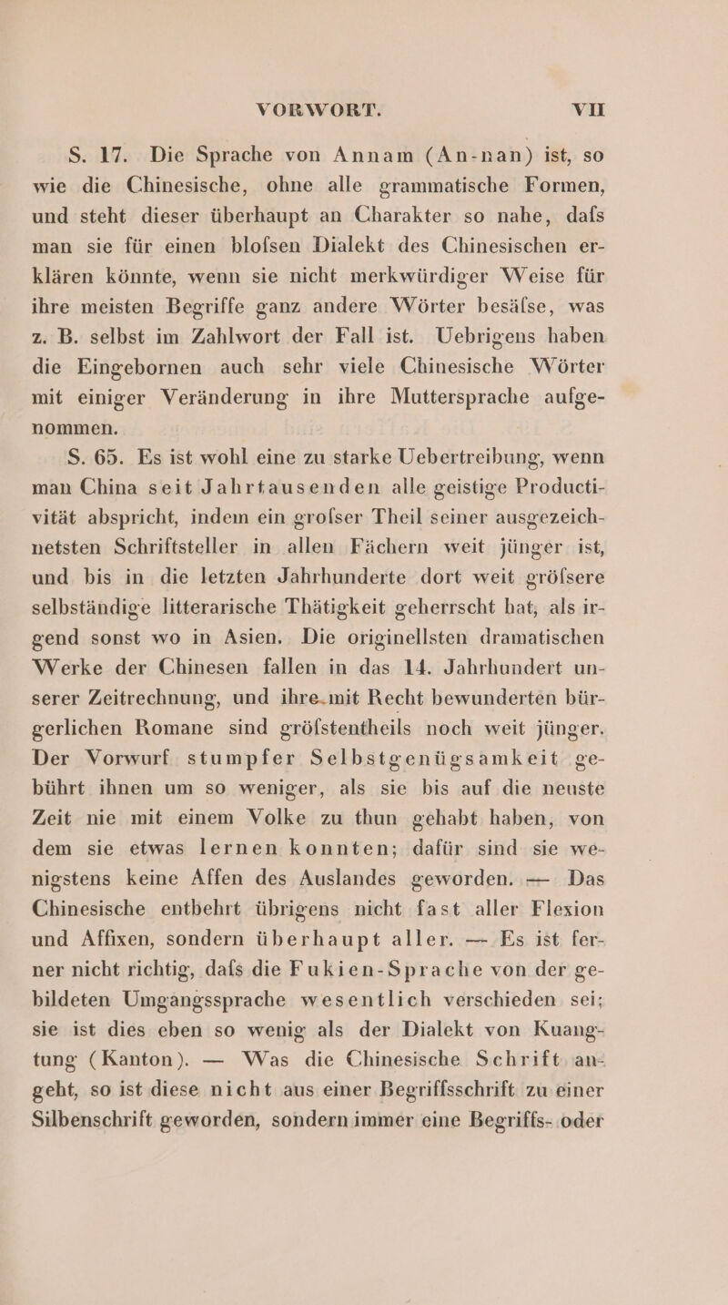 S. 17. Die Sprache von Annam (An-nan) ist, so wie die Chinesische, ohne alle grammatische Formen, und steht dieser überhaupt an Charakter so nahe, dafs man sie für einen blofsen Dialekt des Chinesischen er- klären könnte, wenn sie nicht merkwürdiger Weise für ihre meisten Begriffe ganz andere Wörter besälse, was z. B. selbst im Zahlwort der Fall ist. Uebrigens haben die Eingebornen auch sehr viele Chinesische Wörter mit einiger Veränderung in ihre Muttersprache aufge- nommen. S. 65. Es ist wohl eine zu starke Uebertreibung, wenn man China seit Jahrtausenden alle geistige Producti- vität abspricht, indem ein grolser Theil seiner ausgezeich- netsten Schriftsteller in allen Fächern weit jünger: ist, und bis in die letzten Jahrhunderte dort weit gröfsere selbständige litterarische Thätigkeit geherrscht hat; als ir- gend sonst wo in Asien, Die originellsten dramatischen Werke der Chinesen fallen in das 14. Jahrhundert un- serer Zeitrechnung, und ihre.mit Recht bewunderten bür- gerlichen Romane sind gröfstentheils noch weit jünger. Der Vorwurf stumpfer Selbstgenügsamkeit ge- bührt ihnen um so weniger, als sie bis auf die neuste Zeit nie mit einem Volke zu thun gehabt haben, von dem sie etwas lernen konnten; dafür sind sie we- nigstens keine Affen des Auslandes geworden. — Das Chinesische entbehrt übrigens nicht fast aller Flexion und Affıxen, sondern überhaupt aller. — Es ist fer- ner nicht richtig, dafs die Fukien-Sprache von der ge- bildeten Umgangssprache wesentlich verschieden sei; sie ist dies eben so wenig als der Dialekt von Kuang- tung (Kanton). — Was die Chinesische Schrift an- geht, so ist diese nicht aus einer Begriffsschrift zu einer Silbenschrift geworden, sondern immer eine Begriffs- oder