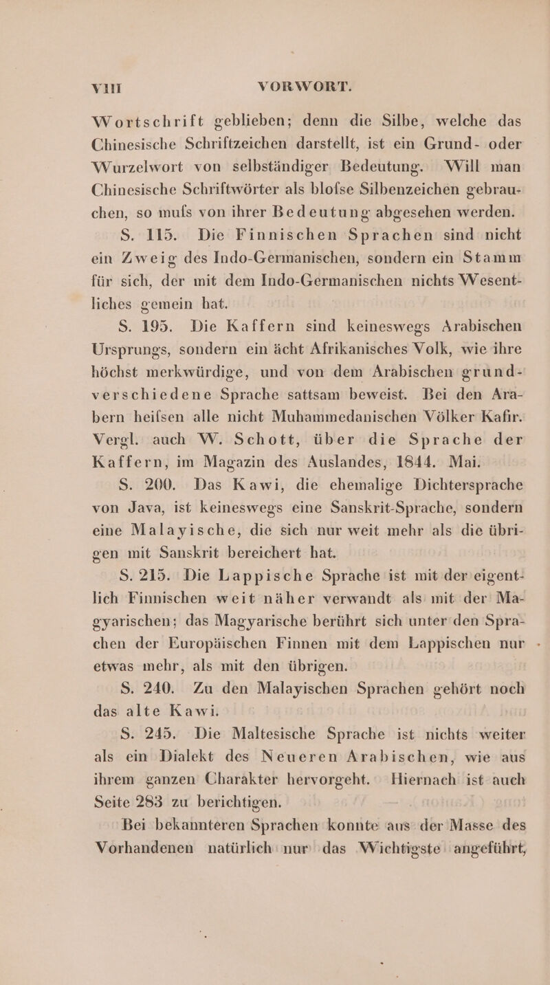 Wortschrift geblieben; denn die Silbe, welche das Chinesische Schriftzeichen darstellt, ist ein Grund- oder Wurzelwort von selbständiger Bedeutung. Will man Chinesische Schriftwörter als blofse Silbenzeichen gebrau- chen, so muls von ihrer Bedeutung abgesehen werden. S. 115. Die Finnischen Sprachen sind nicht ein Zweig des Indo-Germanischen, sondern ein Stamm für sich, der mit dem Indo-Germanischen nichts W esent- liches gemein bat. $S. 195. Die Kaffern sind keineswegs Arabischen Ursprungs, sondern ein ächt Afrikanisches Volk, wie ihre höchst merkwürdige, und von dem Arabischen grund- verschiedene Sprache sattsam beweist. Bei den Ara- bern heifsen alle nicht Muhammedanischen Völker Kafır. Vergl. auch W. Schott, über die Sprache der Kaffern, im Magazin des Auslandes, 1844. Mai. S. 200. Das Kawi, die ehemalige Dichtersprache von Java, ist keineswegs eine Sanskrit-Sprache, sondern eine Malayische, die sich nur weit mehr als die übri- gen mit Sanskrit bereichert hat. | S. 215. Die Lappische Sprache ist mit der'eigent- lich Finnischen weit näher verwandt als mit der Ma- gyarischen; das Magyarische berührt sich unter‘den Spra- chen der Europäischen Finnen mit dem Lappischen nur - etwas mehr, als mit den übrigen. S. 240. Zu den Malayischen Sprachen gehört noch das alte Kawi. S. 245. Die Maltesische Sprache ist nichts weiter als ein Dialekt des Neueren Arabischen, wie aus ihrem ganzen Charakter hervorgeht. Hiernach ist auch Seite 283 zu berichtigen. Bei bekannteren Sprachen konnte ‘aus: der’ Masse des Vorhandenen natürlich nur ‘das ‚Wichtigste angeführt,