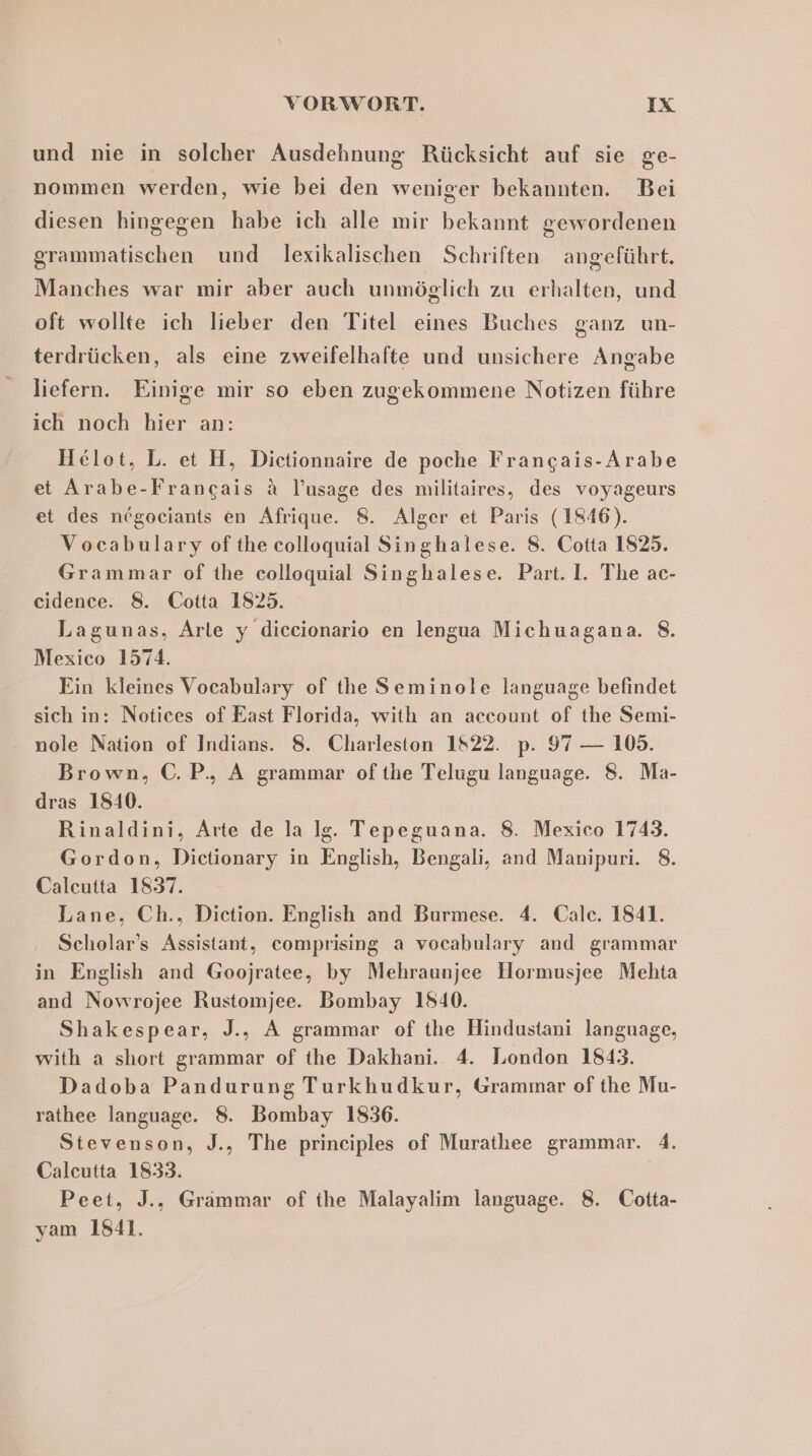 und nie in solcher Ausdehnung Rücksicht auf sie ge- nommen werden, wie bei den weniger bekannten. Bei diesen hingegen habe ich alle mir bekannt gewordenen grammatischen und lexikalischen Schriften angeführt. Manches war mir aber auch unmöglich zu erhalten, und oft wollte ich lieber den Titel eines Buches ganz UN- terdrücken, als eine zweifelhafte und unsichere Angabe liefern. Einige mir so eben zugekommene Notizen führe ich noch hier an: Helot, L. et H, Dictionnaire de poche Francais-Arabe et Arabe-Francais &amp; l’usage des militaires, des voyageurs et des negociants en Afrique. 8. Alger et Paris (1846). Vocabulary ofthe colloquial Singhalese. 8. Cotta 1825. Grammar of the colloquial Singhalese. Part. I. The ac- cidence. 8. Cotta 1825. Lagunas, Arle y diccionario en lengua Michuagana. 8. Mexico 1574. Ein kleines Vocabulary of the Seminole language befindet sich in: Notices of East Florida, with an account of the Semi- nole Nation of Indians. 8. Charleston 1822. p. 97 — 105. Brown, C.P., A grammar ofthe Telugu language. 8. Ma- dras 1840. Rinaldini, Arte de la lg. Tepeguana. 8. Mexico 1743. Gordon, Dictionary in English, Bengali, and Manipuri. 8. Caleutta 1837. Lane, Ch., Diction. English and Burmese. 4. Calc. 1841. Scholar’s Assistant, comprising a vocabulary and grammar in English and Goojratee, by Mehraunjee Hormusjee Mehta and Nowrojee Rustomjee. Bombay 1840. Shakespear, J., A grammar of the Hindustani language, with a short grammar of the Dakhani. 4. London 1843. Dadoba Pandurung Turkhudkur, Grammar of the Mu- rathee language. 8. Bombay 1836. Stevenson, J., The principles of Murathee grammar. 4. Caleutta 1833. | Peet, J., Grämmar of the Malayalim language. 8. Cotta- yam 1841.
