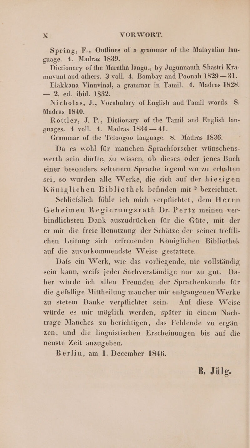 Spring, F., Outlines of a grammar of the Malayalim lan- guage. 4. Madras 1839. Dictionary ofthe Maratha langu., by Jugunnauth Shastri Kra- muvunt and others. 3 voll. 4. Bombay and Poonah 1829 — 31. Elakkana Vinuvinal, a grammar in Tamil. 4. Madras 1828. — 2. ed. ibid. 1832. Nicholas, J., Vocabulary of English and Tamil words. 8. Madras 1840. Rottler, J. P., Dictionary of the Tamil and: English lan- guages. 4 voll. 4. Madras 1834 — 41. Grammar of the Teloogoo language. 8. Madras 1836. Da es wohl für manchen Sprachforscher wünschens- werth sein dürfte, zu wissen, ob dieses oder jenes Buch einer besonders seltenern Sprache irgend wo zu erhalten sei, so wurden alle Werke, die sich auf der hiesigen Königlichen Bibliothek befinden mit * bezeichnet. Schliefslich fühle ich mich verpflichtet, dem Herrn Geheimen Regierungsrath Dr. Pertz meinen ver- bindlichsten Dank auszudrücken für die Güte, mit der er mir die freie Benutzung der Schätze der seiner treffli- chen Leitung sich erfreuenden Königlichen Bibliothek auf die zuvorkommendste Weise gestattete. Dafls ein Werk, wie das vorliegende, nie vollständig sein kann, weils jeder Sachverständige nur zu gut. Da- her würde ich allen Freunden der Sprachenkunde für die gefällige Mittheilung mancher mir entgangenen Werke zu stetem Danke verpflichtet sein. Auf diese Weise würde es mir möglich werden, später in einem Nach- trage Manches zu berichtigen, das Fehlende zu ergän- zen, und die linguistischen Erscheinungen bis auf die neuste Zeit anzugeben. Berlin, am 1. December 1846. B. Jüle.