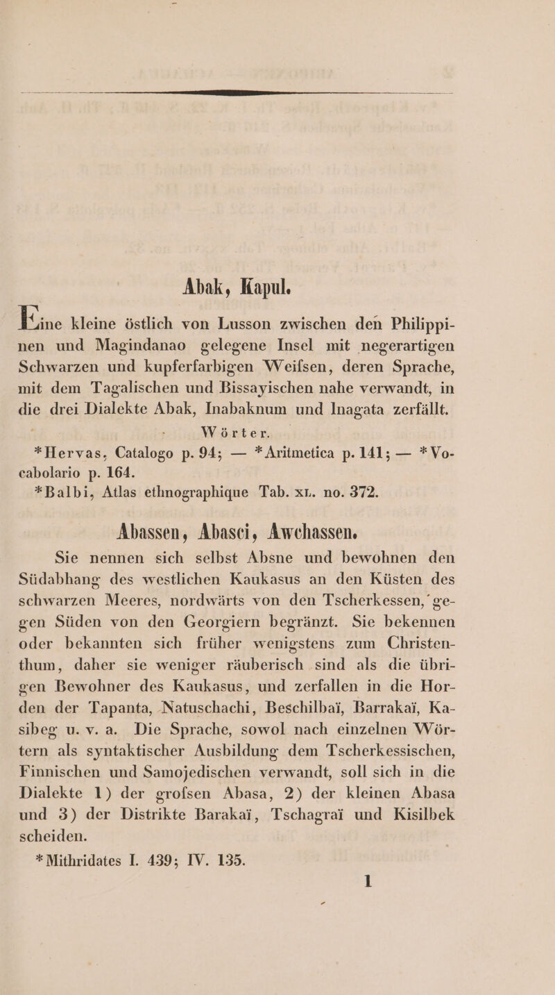 Abak, Kapul. Kine kleine östlich von Lusson zwischen den Philippi- nen und Magindanao gelegene Insel mit negerartigen Schwarzen und kupferfarbigen Weifsen, deren Sprache, mit dem Tagalischen und Bissayischen nahe verwandt, in die drei Dialekte Abak, Inabaknum und Inagata zerfällt. i Wörter *Hervas, Catalogo p. 94; — * Aritmetica p. 141; — *Vo- cabolario p. 164. *Balbi, Atlas etlınographique Tab. xt. no. 372. Abassen, Abasci, Awchassen. Sie nennen sich selbst Absne und bewohnen den Südabhang des westlichen Kaukasus an den Küsten des schwarzen Meeres, nordwärts von den Tscherkessen, ge- gen Süden von den Georgiern begränzt. Sie bekennen oder bekannten sich früher wenigstens zum Christen- thum, daher sie weniger räuberisch sind als die übri- gen Bewohner des Kaukasus, und zerfallen in die Hor- den der Tapanta, Natuschachi, Beschilbai, Barrakai, Ka- sibeg u.v. a. Die Sprache, sowol nach einzelnen Wör- tern als syntaktischer Ausbildung dem Tscherkessischen, Finnischen und Samojedischen verwandt, soll sich in die Dialekte 1) der grofsen Abasa, 2) der kleinen Abasa und 3) der Distrikte Barakai, Tschagrai und Kisilbek scheiden.