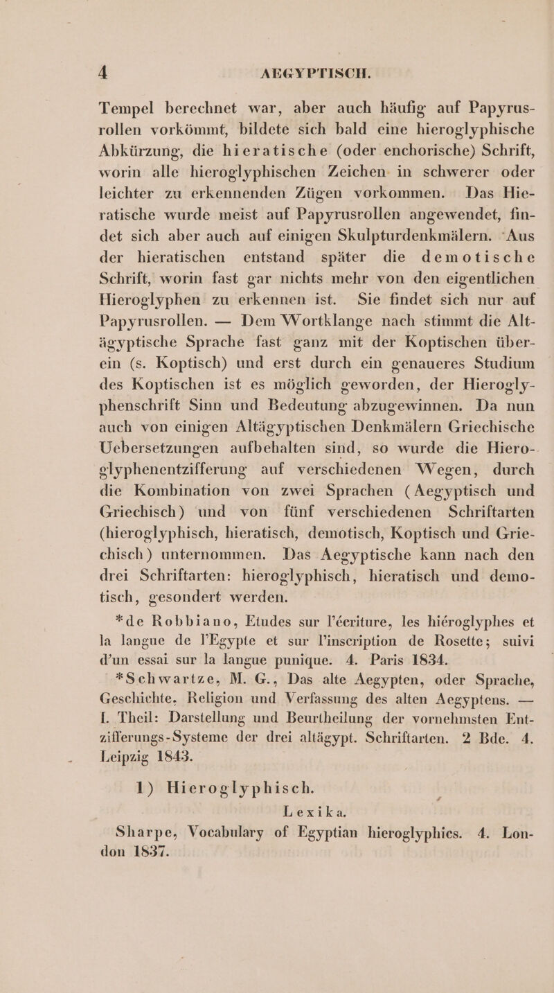 Tempel berechnet war, aber auch häufig auf Papyrus- rollen vorkömmt, bildete sich bald eine hieroglyphische Abkürzung, die hieratische (oder enchorische) Schrift, worin alle hieroglyphischen Zeichen in schwerer oder leichter zu erkennenden Zügen vorkommen. Das Hie- ratische wurde meist auf Papyrusrollen angewendet, fin- det sich aber auch auf einigen Skulpturdenkmälern. ‘Aus der hieratischen entstand später die demotische Schrift, worin fast gar nichts mehr von den eigentlichen Hieroglyphen zu erkennen ist. Sie findet sich nur auf Papyrusrollen. — Dem Wortklange nach stimmt die Alt- ägyptische Sprache fast ganz mit der Koptischen über- ein (s. Koptisch) und erst durch ein genaueres Studium des Koptischen ist es möglich geworden, der Hierogly- phenschrift Sinn und Bedeutung abzugewinnen. Da nun auch von einigen Altägyptischen Denkmälern Griechische Uebersetzungen aufbehalten sind, so wurde die Hiero-- slyphenentzifferung auf verschiedenen Wegen, durch die Kombination von zwei Sprachen (Aegyptisch und Griechisch) und von fünf verschiedenen Schriftarten (hieroglyphisch, hieratisch, demotisch, Koptisch und Grie- chisch) unternommen. Das Aegyptische kann nach den drei Schriftarten: hieroglyphisch, hieratisch und demo- tisch, gesondert werden. *de Robbiano, Etudes sur l’Eeriture, les hieroglyphes et la langue de I’Egypte et sur l’inscription de Rosette; suivi d’un essai sur la langue punique. 4. Paris 1834. *Schwartze, M. @., Das alte Aegypten, oder Sprache, Geschichte. Religion und Verfassung des alten Aegyptens. — I. Theil: Darstellung und Beurtheilung der vornehmsten Ent- zillerungs-Systeme der drei altägypt. Schriftarten. 2 Bde. 4. Leipzig 1843. 1) Hieroglyphisch. Lexika. Sharpe, Vocabulary of Egyptian hieroglyphies. 4. Lon- don 1837.