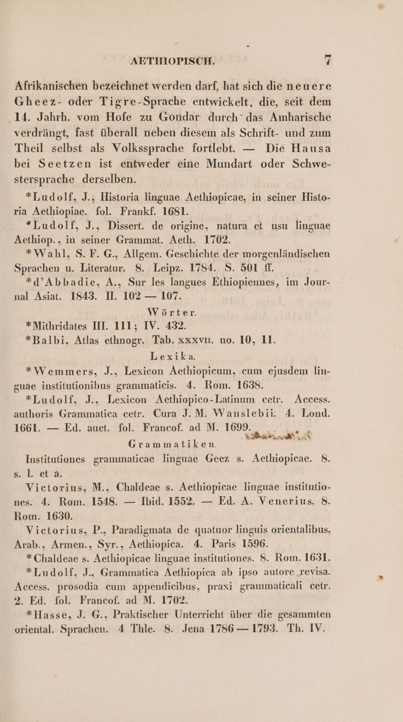 Afrikanischen bezeichnet werden darf, hat sich die neuere Gheez- oder Tigre-Sprache entwickelt, die, seit dem 14. Jahrh. vom Hofe zu Gondar durch” das Amharische verdrängt, fast überall neben diesem als Schrift- und zum Theil selbst als Volkssprache fortlebt. — Die Hausa bei Seetzen ist entweder eine Mundart oder Schwe- stersprache derselben. *Ludolf, J., Historia linguae Aethiopicae, in seiner Histo- ria Aethiopiae. fol. Frankf. 1681. *Ludolf, J., Dissert. de origine, natura et usu linguae Aethiop., in seiner Grammat. Aeth. 1702. “Wahl, S.F. G., Allgem. Geschichte der morgenländischen Sprachen u. Literatur. 8. Leipz. 1784. S. 501 fl. *d’Abbadie, A., Sur les langues Ethiopiennes, im Jour- nal Asiat. 1843. I. 102 — 107. Wörter. *Mithridates III. 111; IV. 432. *Balbi, Atlas ethnogr. Tab. xxxviı. no. 10, 11. Lexika. *Wemmers, J., Lexicon Aethiopicum, cum ejusdem lin- guae institutionibus grammaticis. 4. Rom. 1638. *Ludolf, J., Lexicon Aethiopico-Latinum cetr. Access. authoris Grammatica cetr. Cura J.M. Wanslebii. 4. Lond. 1661. — Ed. auct. fol. Francof. ad M. 1699. . .,., x ’ PR ER NRBER \\ Ei Grammatiken. Institutiones grammaticae linguae Geez s. Aethiopieae. 8. s.l et a Victorius, M., Chaldeae s. Aethiopicae linguae institutio- nes. 4. Rom. 1548. — Ibid. 1552. — Ed. A. Venerius. 8. Rom. 1630. Vietorius, P., Paradigmata de quatuor linguis orientalibus, Arab., Armen., Syr., Aethiopica. 4. Paris 1596. *Chaldeae s. Aethiopicae linguae institutiones. 8. Rom. 1631. *Ludolf, J., Grammatica Aethiopica ab ipso autore revisa. Access. prosodia cum appendieibus, praxi grammaticali cetr. 2. Ed. fol. Francof. ad M. 1702. *Hasse, J. G., Praktischer Unterricht über die gesammten oriental. Sprachen. 4 Thle. 8. Jena 1786 — 1793. Th. IV.