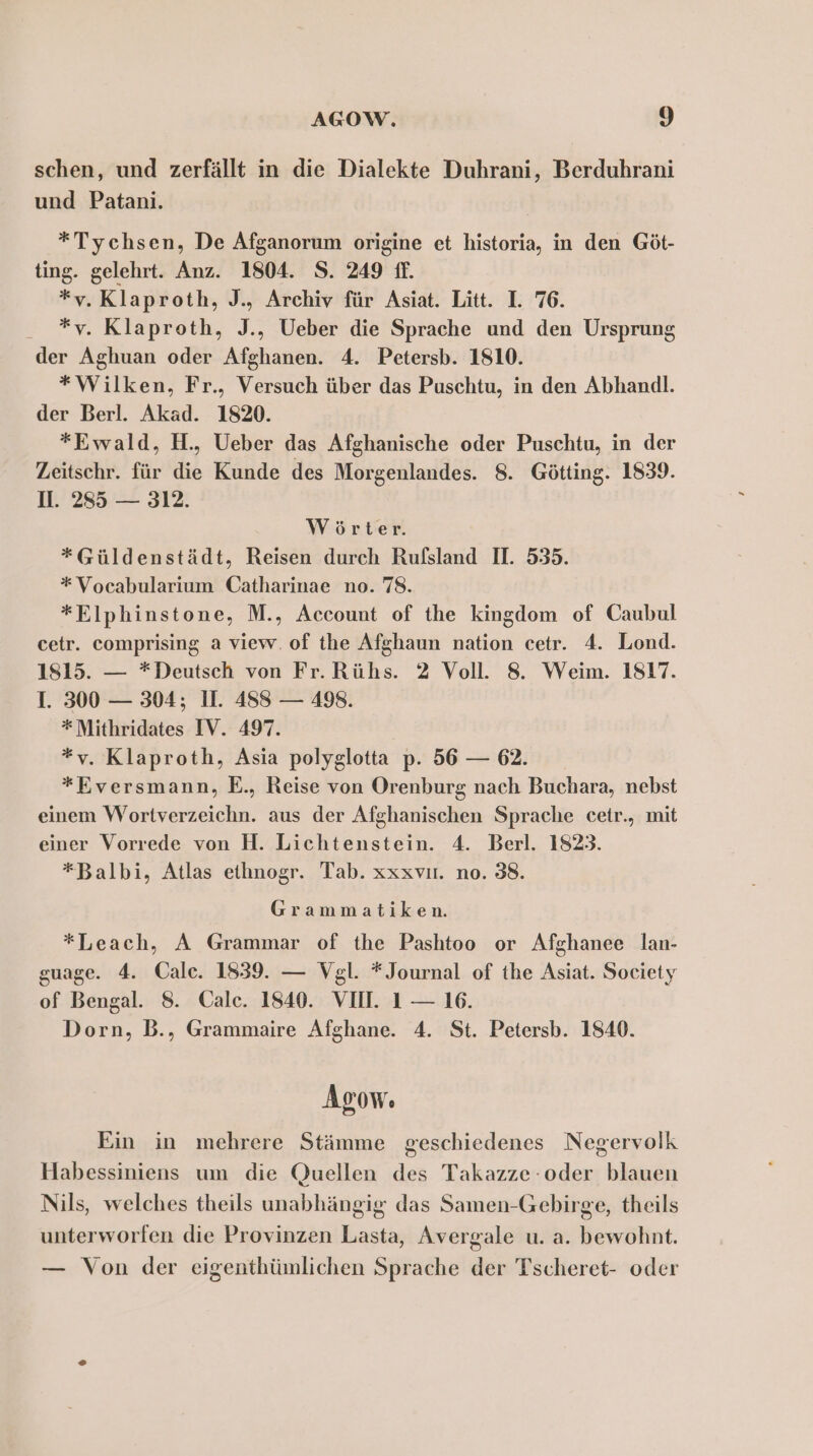 schen, und zerfällt in die Dialekte Duhrani, Berduhrani und Patani. *Tychsen, De Afganorum origine et historia, in den Göt- ting. gelehrt. Anz. 1804. S. 249 ff. *v. Klaproth, J., Archiv für Asiat. Litt. I. 76. - *v. Klaproth, J., Ueber die Sprache und den Ursprung der Aghuan oder Afghanen. 4. Petersb. 1810. *Wilken, Fr., Versuch über das Puschtu, in den Abhandl. der Berl. Akad. 1820. *Ewald, H., Ueber das Afghanische oder Puschtu, in der Zeitschr. für die Kunde des Morgenlandes. 8. Götting. 1839. II. 285 — 312. Wörter. *Güldenstädt, Reisen durch Rufsland I. 535. *Vocabularium Catharinae no. 78. *Elphinstone, M., Account of the kingdom of Caubul cetr. comprising a view. of the Afghaun nation cetr. 4. Lond. 1815. — *Deutsch von Fr. Rühs. 2 Voll. 8. Weim. 1817. I. 300 — 304; 11. 488 — 498. *Mithridates IV. 497. *v. Klaproth, Asia polyglotta p. 56 — 62. *Eversmann, E., Reise von Orenburg nach Buchara, nebst einem Wortverzeichn. aus der Afghanischen Sprache cetr., mit einer Vorrede von H. Lichtenstein. 4. Berl. 1823. *Balbi, Atlas ethnogr. Tab. xxxvır. no. 38. Grammatiken. *Leach, A Grammar of the Pashtoo or Afghanee lan- guage. 4. Oale. 1839. — Vgl. * Journal of the Asiat. Society of Bengal. 8. Cale. 1840. VII. 1 — 16. Dorn, B., Grammaire Afghane. 4. St. Petersb. 1840. Asow. Ein in mehrere Stämme geschiedenes Negervolk Habessiniens um die Quellen des Takazze-oder blauen Nils, welches theils unabhängig das Samen-Gebirge, theils unterworfen die Provinzen Lasta, Avergale u. a. bewohnt. — Von der eigenthümlichen Sprache der Tscheret- oder