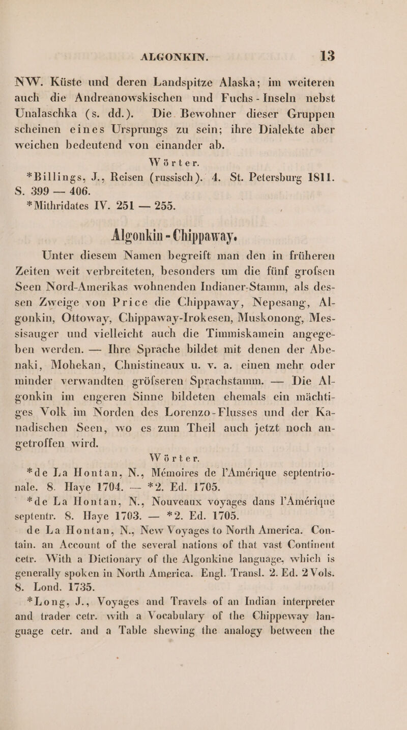 NW. Küste und deren Landspitze Alaska; im weiteren auch die Andreanowskischen und Fuchs - Inseln nebst Unalaschka (s. dd... Die. Bewohner dieser Gruppen scheinen eines Ursprungs zu sein; ihre Dialekte aber weichen bedeutend von einander ab. Wörter. *Billings, J., Reisen (russisch). 4. St. Petersburg 1811. S. 399 — 406. * Mithridates IV. 251 — 255. Algonkin - Chippaway. Unter diesem Namen begreift man den in früheren Zeiten weit verbreiteten, besonders um die fünf grofsen Seen Nord-Amerikas wohnenden Indianer-Stamm, als des- sen Zweige von Price die Chippaway, Nepesang, Al- gonkin, Ottoway, Chippaway-Irokesen, Muskonong, Mes- sisauger und vielleicht auch die Timmiskamein angege- ben werden. — Ihre Sprache bildet mit denen der Abe- naki, Mohekan, Chnistineaux u. v. a. einen mehr oder minder verwandten gröfseren‘ Sprachstamm. — Die Al- gonkin im engeren Sinne bildeten ehemals ein mächti- ges Volk im Norden des Lorenzo-Flusses und der Ka- nadischen Seen, wo es zum Theil auch jetzt noch an- getroffen wird. Wörter. *de Ja Hontan, N., Memoires de l’Amerique septentrio- nale. 8. Haye 1704. — *2. Ed. 1705. *de La IHontan, N., Nouveaux voyages dans l’Amerique septentr. 8. Haye 1703. — *2. Ed. 1705. de La Hontan, N., New Voyages to North America. Con- tain. an Account of the several nations of that vast Continent cetr. With a Dietionary of the Algonkine language, which is generally spoken in North America. Engl. Transl. 2. Ed. 2 Vols. 8. Lond. 1735. *Long, J., Voyages and Travels of an Indian. interpreter and trader ceir. with a Vocabulary of the Chippeway lan- guage cetr. and a Table shewing the analogy between the