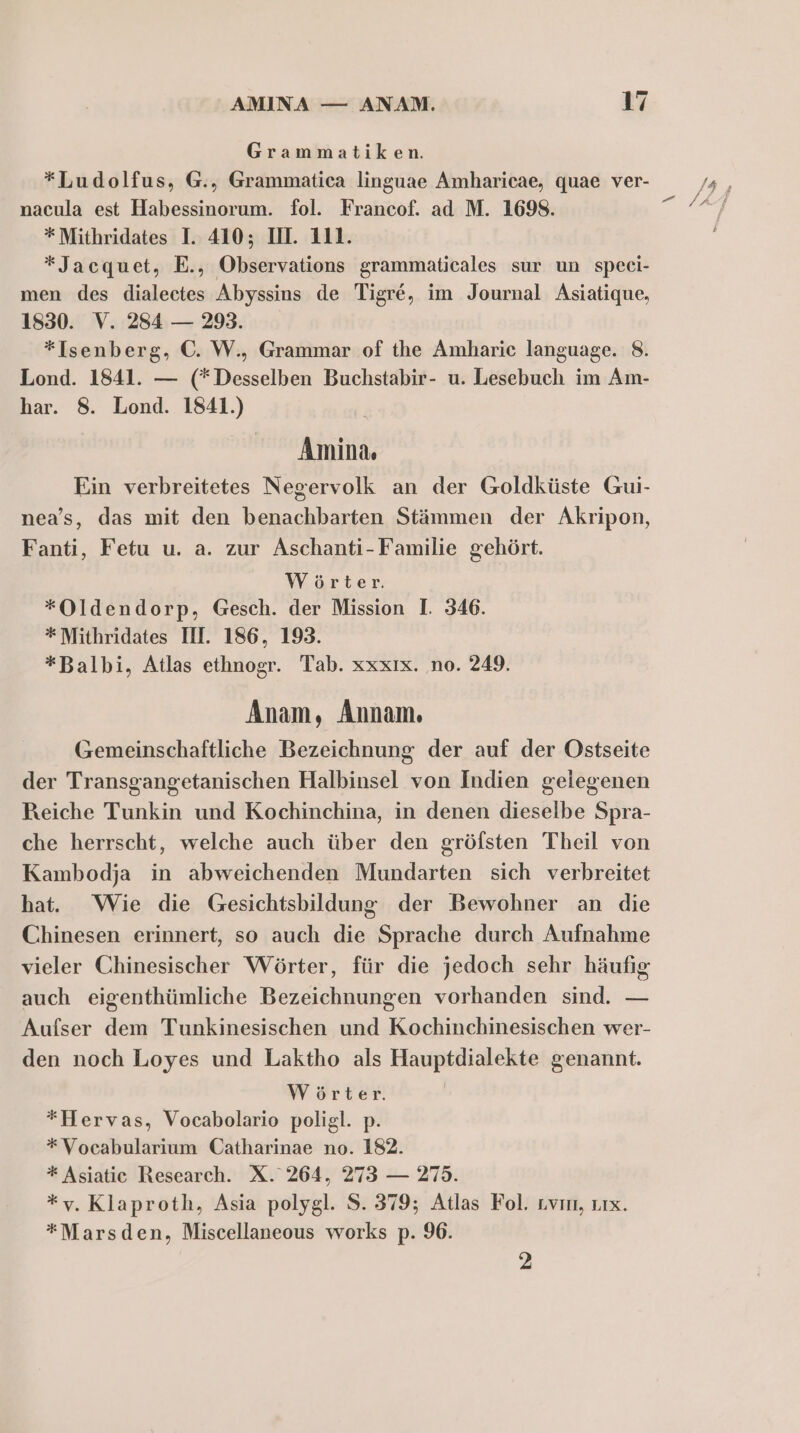 Grammatiken. *Ludolfus, G., Grammatica linguae Amharicae, quae ver- nacula est Habessinorum. fol. Francof. ad M. 1698. * Mithridates I. 410; IH. 111. *Jacquet, E., Observations grammaticales sur un speei- men des dialectes Abyssins de Tigre, im Journal Asiatique, 1830. V. 284 — 293. *Isenberg, C. W., Grammar of the Amharic language. 8. Lond. 1841. — (*Desselben Buchstabir- u. Lesebuch im Am- har. 8. Lond. 1841.) Amina, Ein verbreitetes Negervolk an der Goldküste Gui- nea’s, das mit den benachbarten Stämmen der Akripon, Fanti, Fetu u. a. zur Aschanti-Familie gehört. Wörter. *Oldendorp, Gesch. der Mission I. 346. * Mithridates III. 186, 193. *Balbi, Atlas ethnogr. Tab. xxxıx. no. 249. Anam, Annam. Gemeinschaftliche Bezeichnung der auf der Ostseite der Transgangetanischen Halbinsel von Indien geiegenen Reiche Tunkin und Kochinchina, in denen dieselbe Spra- che herrscht, welche auch über den gröfsten Theil von Kambodja in abweichenden Mundarten sich verbreitet hat. Wie die Gesichtsbildung der Bewohner an die Chinesen erinnert, so auch die Sprache durch Aufnahme vieler Chinesischer Wörter, für die jedoch sehr häufig auch eigenthümliche Bezeichnungen vorhanden sind. — Aufser dem Tunkinesischen und Kochinchinesischen wer- den noch Loyes und Laktho als Hauptdialekte genannt. Wörter. | *Hervas, Vocabolario poligl. p. *Vocabularium Catharinae no. 182. * Asiatic Research. X. 264, 273 — 275. *v. Klaproth, Asia polygl. S. 379; Atlas Fol. ıvın, um. *Marsden, Miscellaneous works p. 96. 2 zer /4 ; AH