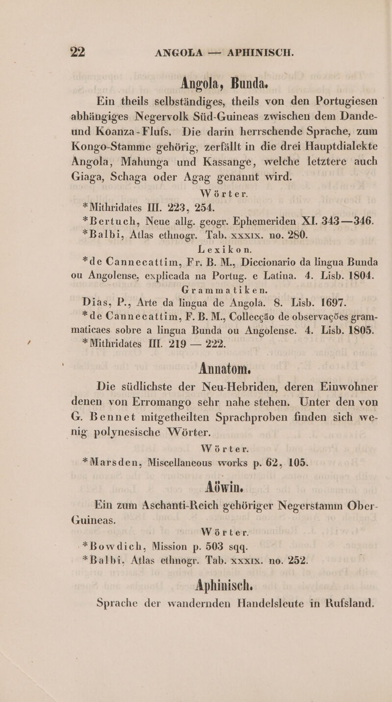 Angola, Bunda. Ein theils selbständiges, theils von den Portugiesen abhängiges Negervolk Süd-Guineas zwischen dem Dande- und Koanza-Flufs. Die darin herrschende Sprache, zum Kongo-Stamme gehörig, zerfällt in die drei Hauptdialekte Angola, Mahunga und Kassange, welche letztere auch Giaga, Schaga oder Agag genannt wird. Wörter. *Mithridates II. 223, 254. *Bertuch, Neue allg. geogr. Ephemeriden XI. 343 —346. *Balbi, Atlas ethnogr. Tab. xxxıx. no. 280. Lexikon. *de Cannecattim, Fr. B. M., Diccionario da lingua Bunda ou Angolense, explicada na Portug. e Latina. 4. Lisb. 1804. Grammatiken. Dias, P., Arte da lingua de Angola. 8. Lisb. 1697. *de Cannecattim, F. B.M., Collecegäo de observagöes gram- maticaes sobre a lingua Bunda ou Angolense. 4. Lisb. 1805. * Mithridates III. 219 — 222. Annatom. Die südlichste der Neu-Hebriden, deren Einwohner denen von Erromango sehr nahe stehen. Unter den von G. Bennet mitgetheilten Sprachproben finden sich we- nig polynesische Wörter. Wörter. *Marsden, Miscellaneous works p. 62, 105. Aöwin. Ein zum Aschanti-Reich gehöriger Negerstamm Ober- (zuineas. Wörter. '*Bowdich, Mission p. 503 sqq. *Balbi, Atlas ethnogr. Tab. xxxıx. no. 252. Aphinisch. Sprache der wandernden Handelsleute in Rufsland.