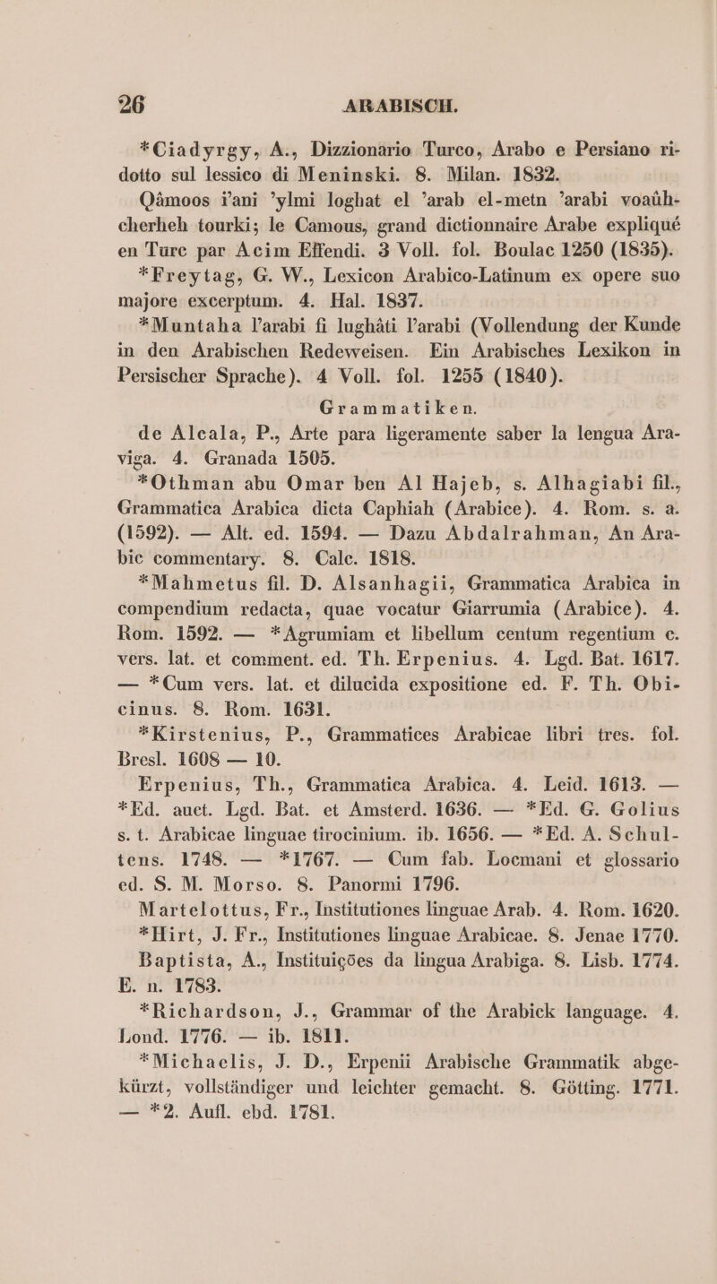 *Ciadyrgy, A., Dizzionario Turco, Arabo e Persiano ri- dotto sul lessico di Meninski. 8. Milan. 1832. Qämoos Y’ani ’ylmi loghat el ’arab el-metn ’arabi voaüh- cherheh tourki; le Camous, grand dietionnaire Arabe explique en Ture par Acim Eifendi. 3 Voll. fol. Boulac 1250 (1835). *Freytag, G. W., Lexicon Arabico-Latinum ex opere suo majore excerptum. 4. Hal. 1837. *Muntaha l’arabi fi lughäti V’arabi (Vollendung der Kunde in den Arabischen Redeweisen. Ein Arabisches Lexikon in Persischer Sprache). 4 Voll. fol. 1255 (1840). Grammatiken. de Alcala, P., Arte para ligeramente saber la lengua Ara- viga. 4. Granada 1509. *Othman abu Omar ben Al Hajeb, s. Alhagiabi fil., Grammatica Arabica dieta Caphiah (Arabice). 4. Rom. s. a. (1592). — Alt. ed. 1594. — Dazu Abdalrahman, An Ara- bie commentary. 8. Cale. 1818. *Mahmetus fil. D. Alsanhagii, Grammatica Arabica in compendium redacta, quae vocatur Giarrumia (Arabice). 4. Rom. 1592. — *Agrumiam et libellum centum regentium c. vers. lat. et comment. ed. Th. Erpenius. 4. Lgd. Bat. 1617. — *Cum vers. lat. et dilucida expositione ed. F. Th. Obi- cinus. 8. Rom. 1631. *Kirstenius, P., Grammatices Arabicae libri tres. fol. Bresl. 1608 — 1. Erpenius, Th., Grammatiea Arabica. 4. Leid. 1613. — *Ed. auet. Lgd. Bat. et Amsterd. 1636. — *Ed. G. Golius s. t. Arabicae linguae tirocinium. ib. 1656. — *Ed. A. Schul- tens. 1748. — *1767. — Cum fab. Locmani et glossario ed. S. M. Morso. 8. Panormi 1796. Martelottus, Fr., Institutiones linguae Arab. 4. Rom. 1620. *Hirt, J. Fr., Institutiones linguae Arabicae. 8. Jenae 1770. Baptista, A., Instituigdes da lingua Arabiga. 8. Lisb. 1774. E. n. 1783. *Richardson, J., Grammar of the Arabick language. 4. Lond. 1776. — ib. 1811. *Michaelis, J. D., Erpenii Arabische Grammatik abge- kürzt, vollständiger und leichter gemacht. 8. Götting. 1771. — *2. Aufl. ebd. 1781.