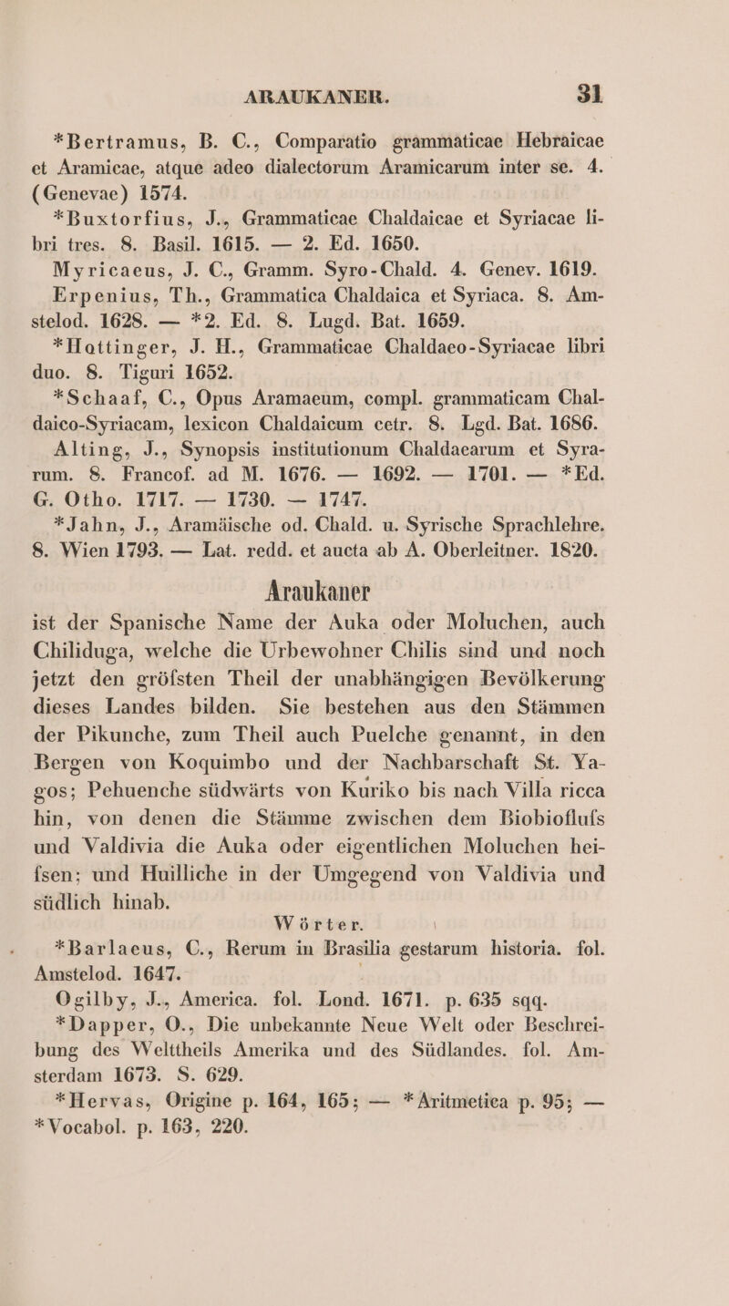 *Bertramus, B. C., Comparatio grammaticae Hebraicae et Aramicae, atque adeo dialectorum Aramicarum inter se. 4. (Genevae) 1574. *Buxtorfius, J., Grammaticae Chaldaicae et Syriacae li- bri tres. 8. Basil. 1615. — 2. Ed. 1650. Myricaeus, J. C., Gramm. Syro-Chald. 4. Genev. 1619. Erpenius, Th., Grammatica Chaldaica et Syriaca. 8. Am- stelod. 1628. — *2. Ed. 8. Lugd. Bat. 1659. *Hottinger, J. H., Grammaticae Chaldaeo-Syriacae libri duo. 8. Tiguri 1652. *Schaaf, C., Opus Aramaeum, compl. grammaticam Chal- daico-Syriacam, lexicon Chaldaicum cetr. 8, Lgd. Bat. 1686. Alting, J., Synopsis institutionum Chaldaearum et Syra- rum. 8. Francof. ad M. 1676. — 1692. — 1701. — *Ed. G. Otho. 1717. — 1730. — 1747. *Jahn, J., Aramäische od. Chald. u. Syrische Sprachlehre. 8. Wien 1793. — Lat. redd. et aucta ab A. Oberleitner. 1820. Araukaner ist der Spanische Name der Auka oder Moluchen, auch Chiliduga, welche die Urbewohner Chilis sind und noch jetzt den gröfsten Theil der unabhängigen Bevölkerung dieses Landes bilden. Sie bestehen aus den Stämmen der Pikunche, zum Theil auch Puelche genannt, in den Bergen von Koquimbo und der Nachbarschaft St. Ya- g0s; Pehuenche südwärts von Kuriko bis nach Villa ricca hin, von denen die Stämme zwischen dem Biobioflufs und Valdivia die Auka oder eigentlichen Moluchen hei- fsen; und Huilliche in der Umgegend von Valdivia und südlich hinab. Wörter. | *Barlaeus, C., Rerum in Brasilia gestarum historia. fol. Amstelod. 1647. Ogilby, J., America. fol. Lond. 1671. p. 635 sqgq. *Dapper, O., Die unbekannte Neue Welt oder Beschrei- bung des Welttheils Amerika und des Südlandes. fol. Am- sterdam 1673. S. 629. *}Hervas, Origine p. 164, 165; — * Aritmetiea p. 95; — *Vocabol. p. 163, 220.