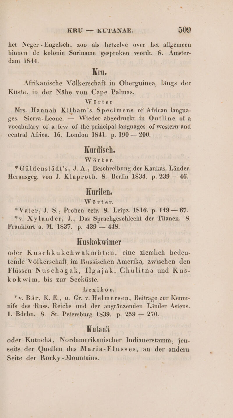 het Neger - Engelsch, zoo als hetzelve over het allgemeen binnen de kolonie Suriname gesproken wordt. 8. Amster- dam 1844. Kru. Afrikanische Völkerschaft in Oberguinea, längs der Küste, in der Nähe von Cape Palmas. Wörter. Mrs. Hannah Kilham’s Specimens of African langua- ges. Sierra-Leone. — Wieder abgedruckt in Outline ofa vocabulary of a few of the principal languages of western and central Africa. 16. London 1841. p. 190 — 200. Kurdisch. Wörter. *Güldenstädt’s, J. A., Beschreibung der Kaukas. Länder. Herausgeg. von J. Klaproth. 8. Berlin 1834. p. 239 — 46. Kurilen. Wörter. *Vater, J. S., Proben cetr. 8. Leipz. 1816. p. 149 — 67. *v. Xylander, J., Das Sprachgeschlecht der Titanen. 8. Frankfurt a. M. 1837. p. 439 — 448. Kuskokwimer oder Kuschkukchwakmüten, eine ziemlich bedeu- tende Völkerschaft im Russischen Amerika, zwischen den Flüssen Nuschagak, Ilgajak, Chulitna und Kus- kokwim, bis zur Seeküste. Lexikon. | *v. Bär, K.E., u. Gr. v. Helmersen, Beiträge zur Kennt- nifs des ‘Russ. Reichs und der angränzenden Länder Asiens. 1. Bdehn. 8. St. Petersburg 1839. p. 259 — 270. Kutanä oder Kutnehä, Nordamerikanischer Indianerstamm, jen- seits der Quellen des Maria-Flusses, an der andern Seite der Rocky -Mountains.