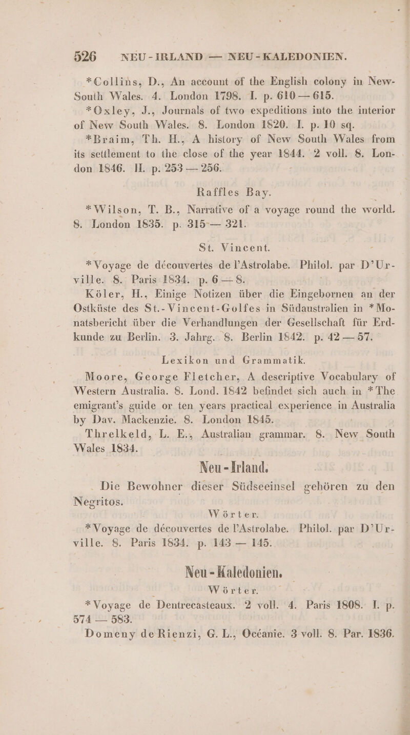 *Collins, D., An account of the English colony in New- South Wales. 4. London 1798. I. p. 610 — 615. *Oxley, J., Journals of two expeditions into the interior of New South Wales. 8. London 1820. I. p. 10 sg. *Braim, Th. H., A history of New South Wales from its settlement to the dose of the year 1844. 2 voll. 8. Lon- don 1846. II. p. 253 — 256. Raffles Bay. *Wilson, T. B., Narrative of a voyage round the world. 8. London 1835. p. 319° — 321. St. Vincent. *Voyage de decouvertes de l’Astrolabe. Philol. par D’Ur- ville. 8. Paris 1834 p.6—8. i Köler, H., Einige Notizen über die Eingebornen an der Ostküste des St.-Vincent-Golfes in Südaustralien in *Mo- natsbericht über die Verhandlungen der Gesellschaft für Erd- kunde zu Berlin. 3. Jahrg. 8. Berlin 1842. p. 42 — 57. Lexikon und Grammatik. Moore, George Fletcher, A descriptive Vocabulary of Western Australia. 8. Lond. 1842 befindet sich auch in * The. emigrant’s guide or ten years practical experience in Australia by Dav. Mackenzie. 8. London 1845. | Threlkeld, L. E., Australian grammar. 8. New South Wales 1834. FOR Neu - Irland. Die Bewohner dieser Südseeinsel gehören zu den Negritos. Wörter. * Voyage fe decouvertes de l’Astrolabe. Philol. par D’Ur- ville. 8. Paris 1834. p. 143 — 145. Neu - Kaledonien. ; A a a ee *Voyage de Dentrecasteaux. 2 voll. 4. Paris 1808. 1. p. 574 — 583. Domeny deRienzi, G. L., Occanie. 3 voll. 8. Par. 1836.