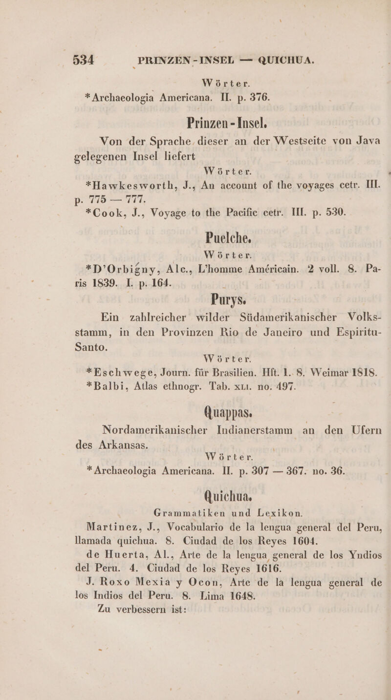 Wörter. * Archaeologia Americana. Il. p. 376. Prinzen - Insel. Von der Sprache. dieser an der Westseite von Java gelegenen Insel liefert | Wörter. *Fawkesworth, J., An account of the voyages cetr. II. p. 775 — 777, *Cook, J., Voyage to the Pacifie cetr. III. p. 530. Puelche, Wörter. *D’Orbigny, Alc., L’homme Americain. 2 voll. 8. Pa- ris 1839. 1. p. 164. ? r Purys. Ein zahlreicher wilder Südamerikanischer Volks- stamm, in den Provinzen Rio de Janeiro und Espiritu- Santo. Wörter. *Eschwege, Journ. für Brasilien. Hft. 1..8. Weimar 1818. *Balbi, Atlas ethnogr. Tab. xrı. no. 497. Auappas. Nordamerikanischer Indianerstamm an den Ufern des Arkansas. Wörter. * Archaeologia Americana. II. p. 307 — 367. n0. 36. Quichua. Grammatiken und Lexikon. Martinez, J., Vocabulario de la lengua general del Peru, llamada quichua. 8. Ciudad de los Reyes 1604. de Huerta, Al., Arte de la lengua general de los Yndios del Peru. 4. Ciudad de los Reyes 1616. J. Roxo Mexia y Ocon, Arte de la lengua general de los Indios del Peru. 8. Lima 1648. Zu verbessern ist: