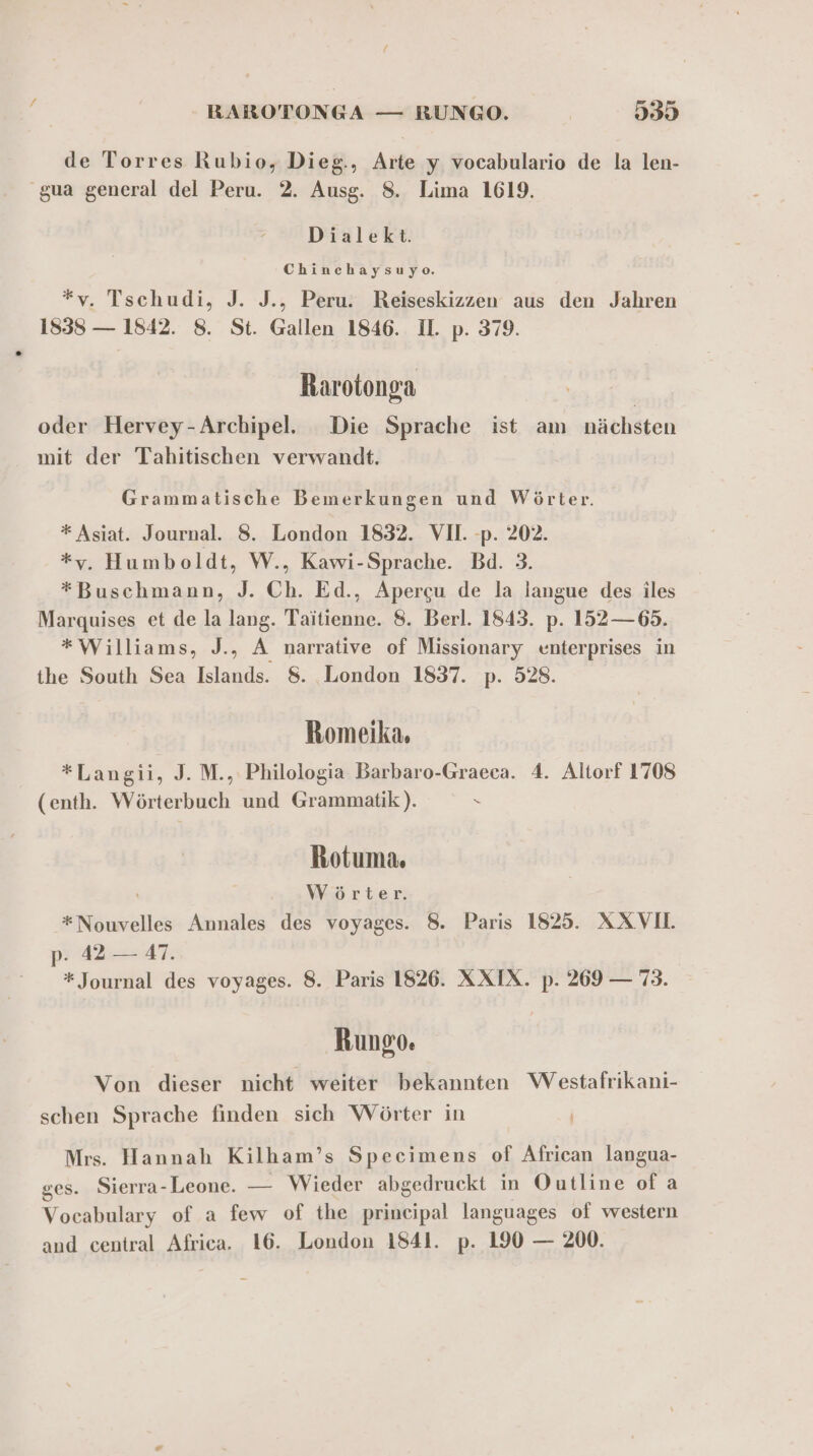 de Torres Rubio, Dieg., Arte y vocabulario de la len- 'gua general del Peru. 2. Ausg. 8. Lima 1619. Dialekt. Chinchaysuyo. *yv. Tschudi, J. J., Peru. Reiseskizzen aus den Jahren 1838 — 1842. 8. St. Gallen 1846. Il. p. 379. Rarotonga oder Hervey-Archipel. Die Sprache ist am nächsten mit der Tahitischen verwandt. Grammatische Bemerkungen und Wörter. * Asiat. Journal. 8. London 1832. VII. -p. 202. *y. Humboldt, W., Kawi-Sprache. Bd. 3. *Buschmann, J. Ch. Ed., Apergu de la langue des iles Marquises et de la lang. Taitienne. 8. Berl. 1843. p. 152 —65. *Williams, J., A narrative of Missionary enterprises in the South Sea Islands. 8. London 1837. p. 528. Romeika. *Langii, J. M., Philologia Barbaro-Graeca. 4. Altorf 1708 (enth. Wörterbuch und Grammatik‘). = Rotuma. Wörter. *Nouvelles Annales des voyages. 8. Paris 1825. XAXVIL p- 42 — 47. * Journal des voyages. 8. Paris 1826. XXIX. p. 269 — 73. Rungo. Von dieser nicht weiter bekannten Westafrikani- schen Sprache finden sich Wörter in Mrs. Hannah Kilham’s Specimens of African langua- ges. Sierra-Leone. — Wieder abgedruckt in Outline of a Vocabulary of a few of the prineipal languages of western and central Africa. 16. London 1841. p. 190 — 200.