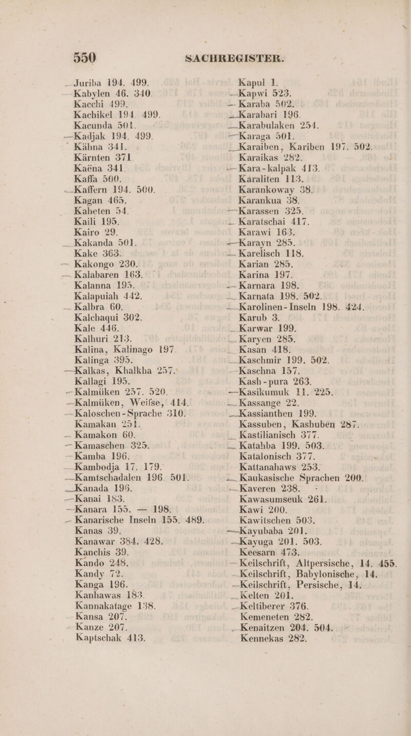 Kabylen 46. 340. Kacchi 499. Kachikel 194. 499. Kacunda 501. -—Kadjak 194. 499. “ Kähna 341. Kärnten 371. Kaena 341. Kaffa 500. -.Kaffern 194. 560. Kagan 465. Kaheten 54. Kaili 195. Kairo 29. _. Kakanda 501. Kake 363. — Kakongo 230. - Kalabaren 163. Kalanna 195. - Kalapuiah 442. -— Kalbra 60. Kalchaqui 302. Kale 446. Kalhuri 213. Kalina, Kalinago 197. Kalinga 395. —Kalkas, Khalkha 257. Kallagi 195. —-Kalmüken 257. 520. —Kalmüken, Weifse, 414. -Kaloschen - Sprache 310. Kamakan 251. -- Kamakon 6%. —Kamaschen 3235. -Kamba 196. Kambodja 17. 179. -—-Kamtschadalen 196. 501. „Kanada 199. —Kanai 183. —Kanara 155. — 198. Kanas 39. Kanawar 384. 428. Kanchis 39. Kando 248. Kandy 72. Kanga 196. Kanhawas 183. Kannakatage 138. Kansa 207. Kanze 207. Kaptschak 413. --Kapwi 523. „Karabari 196. — Karabulaken 254. -—Karaga 501. -_Karaiben, Kariben 197. 502. Karaikas 282. s —-Kara-kalpak 413. Käraliten 113. Karankoway 38. Karankua 38. —-Karassen 325. _— Karatschai 417. Karawi 163. -—-Karayn 285. — Karelisch 118. Karian 285. Karina 197. — Karnara 198. -— Karnata 198. 502. -— Karolinen- Inseln 198. 424. Karub 3. . Karwar 199. . Karyen 285. .Kasan 418. __ Kaschmir 199. 502. -—-Kaschna 157. Kash -pura 263. -—Kasikumuk 11. 225. —. Kassange 22. _ Kassianthen 199. Kassuben, Kashuben 287. _ Kastilianisch 377. — Katahba 199. 503. Katalonisch 377. “— Kaukasische Sprachen 200. -„Kaveren 238. - Kawasumseuk 261. Kawi 200. Kawitschen 503. —-Kayubaba 201. —Kayuga 201. 503. Keesarn 473. — Keilschrift, Altpersische, 14. 455. -Keilschrift, Babylonische, 14. —Keilschrift, Persische, 14. Kelten 201. —Keltiberer 376. Kemeneten 282. „ Kenaitzen 204. 504. Kennekas 282.