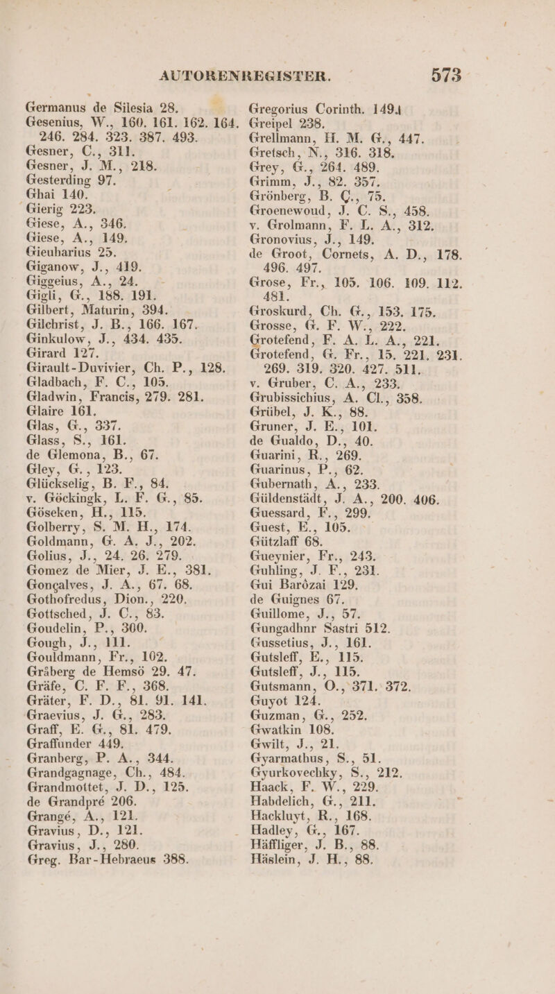 Germanus de Silesia 28. Gesenius, W., 160. 161. 162. 164. 246. 284. 323. 387. 493. Gesner, C., 311. Gesner, J. M., 218. Gesterding 97. _Ghai 140. ; Gierig 223. Giese, A., 346. Giese, A., 149. Gieuharius 25. Giganow, J., 419. Giggeius, A., 24. - Gigli, G., 188. 191. Gilbert, Maturin, 394. Gilchrist, J. B., 166. 167. Ginkulow, J., 434. 435. Girard 127. Girault-Duvivier, Ch. P., 128. Gladbach, F. C., 105. Gladwin, Francis, 279. 281. Glaire 161. Glas, @., 337. Glass, S., 161. de Glemona, B., 67. Gley, @., 123. Glückselig, B. F., 84. v. Göckinsk, L. F. @., 85. Göseken, H., 115. Golberry, S. M. H., 174. Goldmann, @. A. J., 202. Golius, J., 24. 26. 279. Gomez de Mier, J. E., 381. Gongalves, J. A., 67. 68. Gothofredus, Dion., 220. Gottsched, J. C., 83. Goudelin, P., 300. Gough, J., 111. Gouldmann, Fr., 102. Gräberg de Hemsö 29. 47. Gräfe, C. F. F., 368. Gräter, F. D., 81. 91. 141. Graevius, J. G., 283. Graff, E. @., 81. 479. Graffunder 449, Granberg, P. A., 344. Grandgagnage, Ch., 484. Grandmottet, J. D., 125. de Grandpre 206. Grange, A., 121. Gravius, D., 121. Gravius, J., 280. Greg. Bar-Hebraeus 388. 573° Gregorius Corinth. 149.4 Greipel 238. Grellmann, H. M. G., 447. Gretsch, N., 316. 318. Grey, G., 264. 489. Grimm, J., 82. 357. Grönberg, B. Q., 75. Groenewoud, J. ©. S., 458. v. Grolmann, F. L. A., 312. Gronovius, J., 149. de Groot, Cornets, A. D., 178. 496. 497. Grose, Fr., 105. 106. 109. 112. 481. Groskurd, Ch. @., 153. 175. Grosse, @&amp;. F. W., 222. nn F: A.ıL4:A:,,221; rotefend, @&amp;. Fr., 15. 221. 231. 269. 319. 320. 427. 511. v. Gruber, C. A., 233. Grubissichius, A. Cl., 358. Grübel, J. K., 88. Gruner, J. E., 101. de Gualdo, D., 40. Guarini, R., 269. Guarinus, P., 62. Gubernath, A., 233. Güldenstädt, J. A., 200. 406. Guessard, F., 299, Guest, E., 105. Gützlaff 68. Gueynier, Fr., 243. Guhling, J. F., 231. Gui Barözai 129. de Guignes 67. Guillome, J., 57. Gungadhnr Sastri 512. Gussetius, J., 161. Gutsleff, E., 115. Gutsleff, J., 115. Gutsmann, ©., 371. 372. Guyot 124. Guzman, G., 252. Gwatkin 108. Gwilt, J., 21. Gyarmathus, S., 51. Gyurkovechky, S., 212. Haack, F. W., 229. Habdelich, @., 211. Hackluyt, R., 168. Hadley, @., 167. Häffliger, J. B., 88. Häslein, J. H., 88.