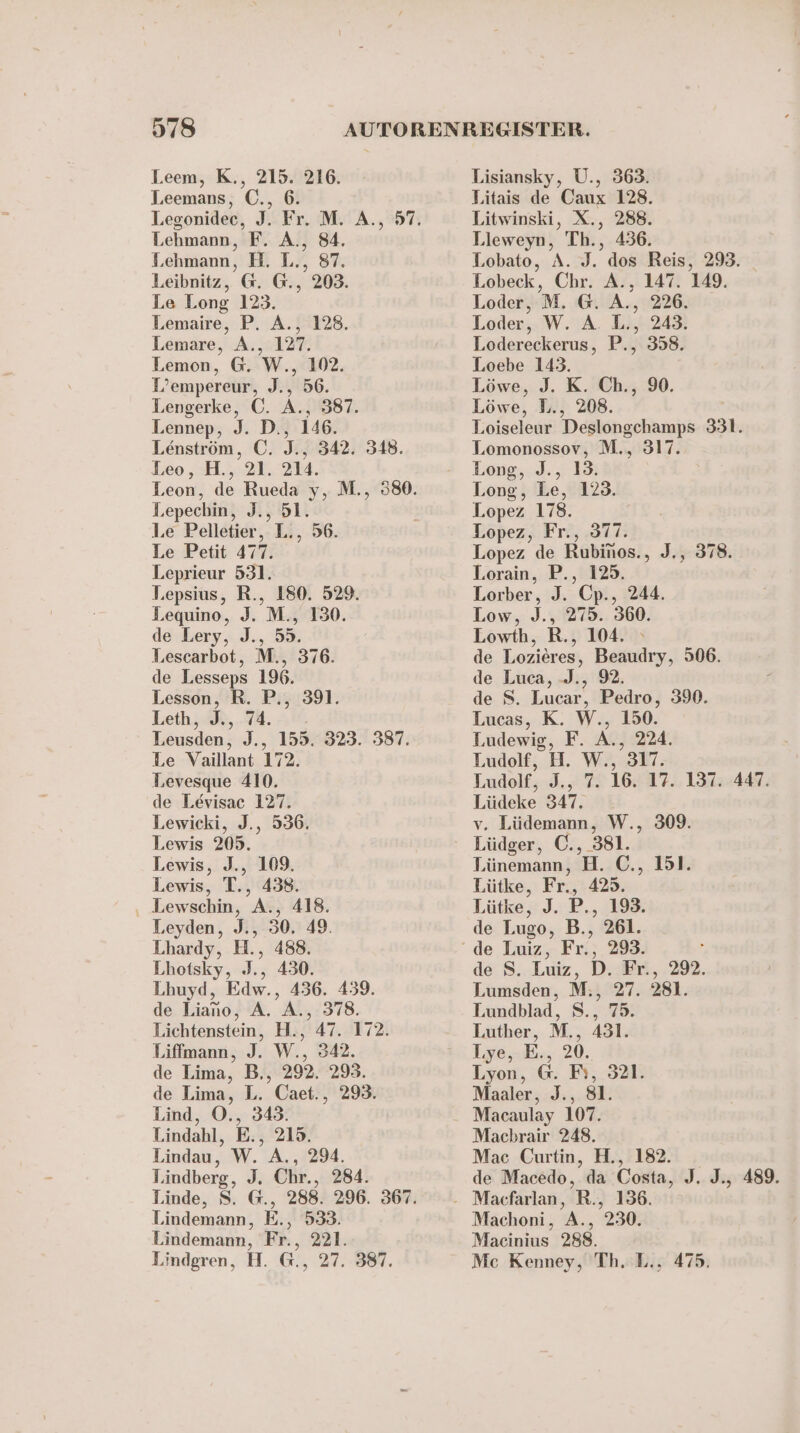 Leem, K., 215. 216. Leemans, €©., 6. Lehmann, F. A., 84. Lehmann, H. L., 87. Leibnitz, @. G., 203. Le Long 123. Lemaire, P. A., 128. Lemare, A., 127. Lemon, G. W., 102. L’empereur, J., 56. Lengerke, ©. A., 387. Lennep, J. D., 146. Lenström, ©. J., 342. 348. Leo, H., 21. 214. Lepechin, J., 51. Le Pelletier, L., 56. Le Petit 477. Leprieur 531. Lepsius, R., 180. 529. Lequino, J. M., 150. de Lery, J., 53. Lescarbot, M., 376. de Lesseps 196. Lesson, R. P., 391. Leth,.3%, 44. Leusden, J., 155. 323. 387. Le Vaillant 172. Levesque 410. de Levisac 127. Lewicki, J., 536. Lewis 205. Lewis, J., 109. Lewis, T., 438. ‚ Lewschin, A., 418. Leyden, J., 30. 49. Lhardy, H., 488. Lhotsky, J., 430. Lhuyd, Edw., 436. 439. de Liano, A. A., 378. Lichtenstein, H., 47. 172. Liffmann, J. W., 342. de Lima, B., 292. 293. de Lima, L. Caet., 293. Lind, O., 343. Lindahl, E., 215. Lindau, W. A., 294. Lindberg, J. Chr., 284. Lindemann, E., 533. Lindemann, Fr., 221. Lindgren, H. G., 27. 387. Lisiansky, U., 363. Litais de Caux 128. Litwinski, X., 288. Lieweyn, Th., 436. Lobato, A. J. dos Reis, 293. Lobeck, Chr. A., 147. 149. Loder, M. G. A., 226. Loder, W. A. L., 243. Lodereckerus, P., 358. Loebe 143. Löwe, J. K. Ch., 90. Löwe, L., 208. Loiseleur Deslongchamps 331. Lomonossov, M., 317. Long, J., 13. Long, Le, 123. Lopez 178. Lopez, Fr., 377. Lopez de Rubinos., J., 378. Lorain, P., 125. Lorber, J. Cp., 244. Low, J., 275. 360. Lowth, R., 104. de Lozieres, Beaudry, 506. de Luca, -J., 92. de S. Lucar, Pedro, 390. Lucas, K. W., 150. Ludewig, F. A., 224. Ludolf, H. W., 317. Lüdeke 347. v. Lüdemann, W., 309. Lüdger, C., 381. Tünemann, H. C., 151. Lütke, Fr., 425. Lütke, J. P., 193. de Lugo, B., 261. de S. Luiz, D. Fr., 292. Lumsden, M., 27. 281. Lundblad, S., 75. Luther, M., 431. Lye, E., 20. Lyon, @. F}, 321. Maaler, J., 81. Macaulay 107. Machbrair 248. Mac Curtin, H., 182. Machoni, A., 230. Macinius 288. Me Kenney, Th. L.. 475.