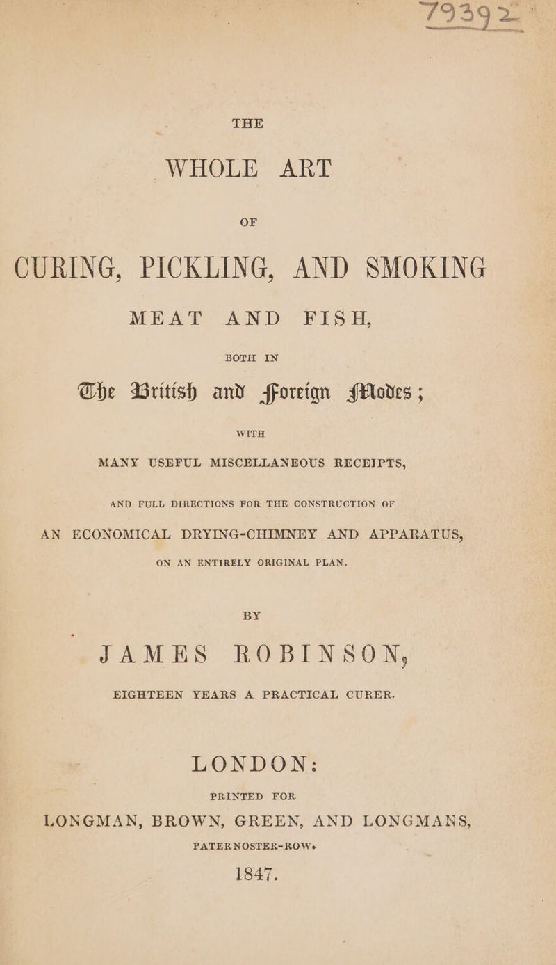 T1939 2 THE WHOLE ART OF CURING, PICKLING, AND SMOKING MEAT AND FISH, BOTH IN The British and foreiqn odes ; WITH MANY USEFUL MISCELLANEOUS RECEIPTS, AND FULL DIRECTIONS FOR THE CONSTRUCTION OF AN ECONOMICAL DRYING-CHIMNEY AND APPARATUS, ON AN ENTIRELY ORIGINAL PLAN. BY JAMES ROBINSON, EIGHTEEN YEARS A PRACTICAL CURER. LONDON: LONGMAN, BROWN, GREEN, AND LONGMANRS, PATERNOSTER-ROWe 1847.