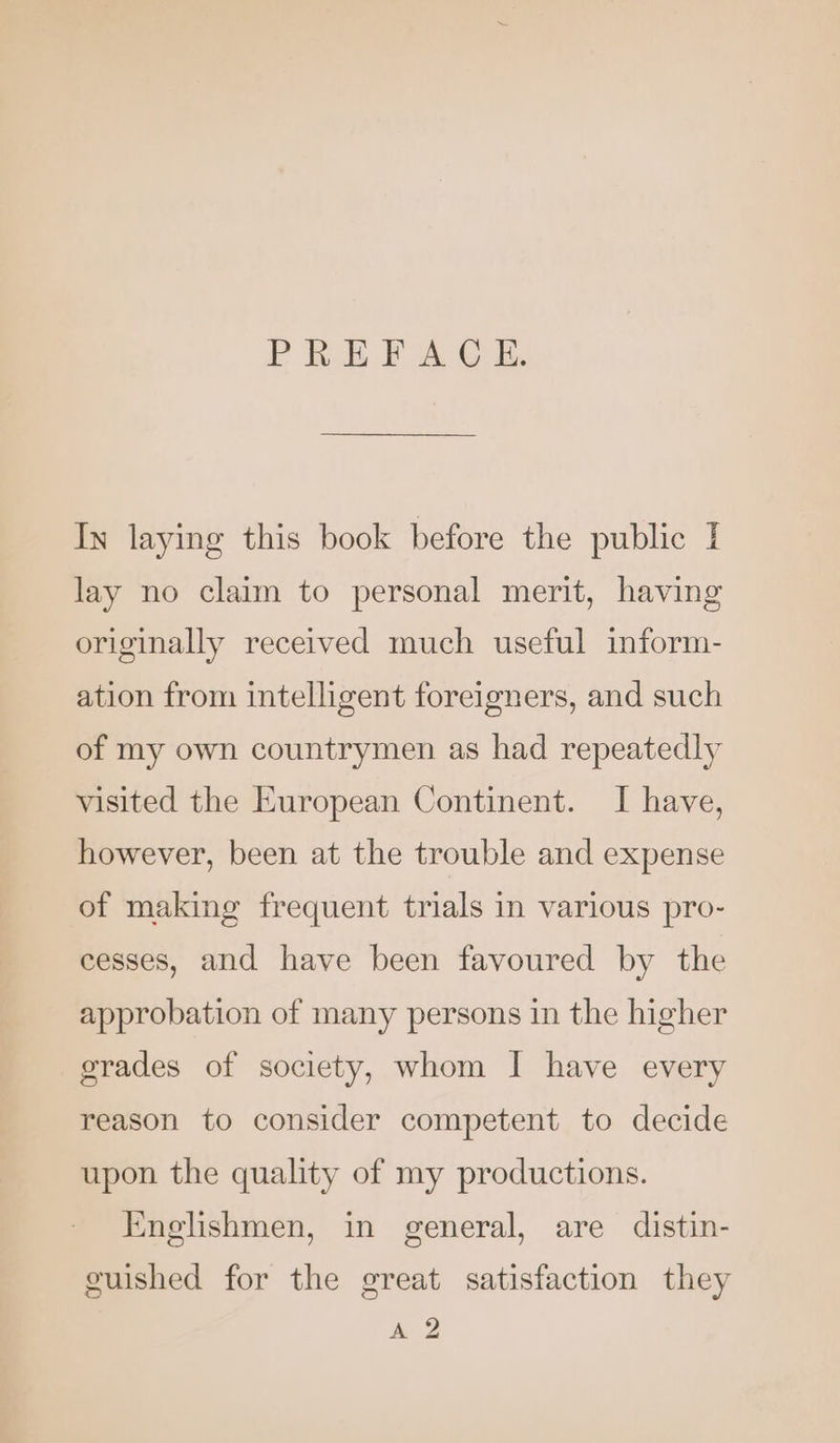 PREFACE. In laying this book before the public } lay no claim to personal merit, having originally received much useful inform- ation from intelligent foreigners, and such of my own countrymen as had repeatedly visited the European Continent. I have, however, been at the trouble and expense of making frequent trials in various pro- cesses, and have been favoured by the approbation of many persons in the higher grades of society, whom I have every reason to consider competent to decide upon the quality of my productions. Englishmen, in general, are distin- guished for the great satisfaction they & 2