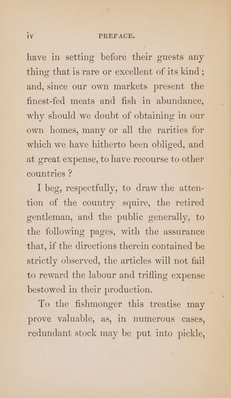 have in setting before their guests any thing that is rare or excellent of its kind; and, since our own markets present the finest-fed meats and fish in abundance, why should we doubt of obtaining in our own homes, many or all the rarities for which we have hitherto been obliged, and at great expense, to have recourse to other countries ? I beg, respectfully, to draw the atten- tion of the country squire, the retired gentleman, and the public generally, to the following pages, with the assurance that, if the directions therein contained be strictly observed, the articles will not fail to reward the labour and trifling expense bestowed in their production. To the fishmonger this treatise may prove valuable, as, in numerous cases, redundant stock may be put into pickle,