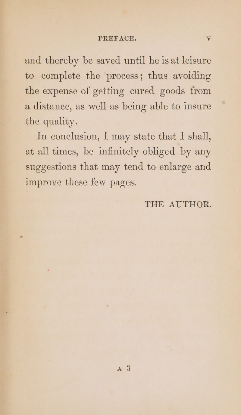 and thereby be saved until he is at leisure to complete the process; thus avoiding the expense of getting cured goods from a distance, as well as being able to insure the quality. In conclusion, I may state that I shall, at all times, be infinitely obliged by any suggestions that may tend to enlarge and improve these few pages. THE AUTHOR.
