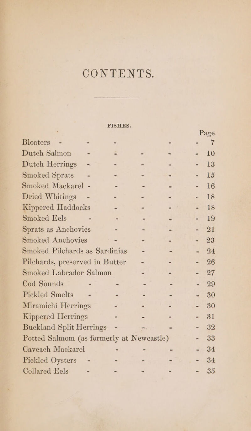 CONTENTS. FISHES. Page Bloaters - - - - 3) 4 Dutch Salmon - - - - - 10 Dutch Herrings - - - - - 18 Smoked Sprats — - - . > - 15 Smoked Mackarel - - - - - 16 Dried Whitings” - - - - - 18 Kippered Haddocks - - -— - 18 Smoked Eels - - - - a9 Sprats as Anchovies : . > =e Smoked Anchovies - - . - 23 Smoked Pilchards as Sardinias —- - - 24 Pilchards, preserved in Butter — - > - 26 Smoked Labrador Salmon . - - 27 Cod Sounds - - - : - 29 Pickled Smelts — - . - - - 30 Miramichi Herrings - - - - 30 Kippered Herrings - - - - 31 Buckland Split Herrings - - - - 32 Potted Salmom (as formerly at Newcastle) - 33 Caveach Mackarel - - - - 34 Pickled Oysters - - - - _- 34 Collared Eels - - - - = do