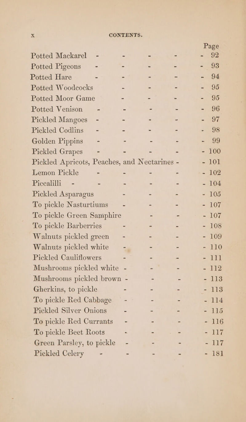 Page Potted Mackarel - - - - - 92 Potted Pigeons - - - - - 93 Potted Hare - - - - - 94 Potted Woodcocks - - - - 95 Potted Moor Game - - - =. 99 Potted Venison = - - - - - 96 Pickled Mangoes’ - - - . - 97 Pickled Codlins— - - - - - 98 Golden Pippins” - - - - - 99 Pickled Grapes - - - ~ - 100 Pickled Apricots, Peaches, and Nectarines - - 101 Lemon Pickle - - - - - 102 Piccalilli - - - - - - 104 Pickled Asparagus - - - - 105 To pickle Nasturtiums — - - - - 107 To pickle Green Samphire - - - 107 To pickle Barberries - - - - 108 Walnuts pickled green - - - - 109 Walnuts pickled white — - - - - 110 Pickled Cauliflowers - - - - 111 Musbrooms pickled white - - - - 112 Mushrooms pickled brown - - : - 113 Gherkins, to pickle - - - - 1138 To pickle Red Cabbage — - - - - 114 Pickled Silver Onions - - - - 115 To pickle Red Currants - - - - 116 To pickle Beet Roots - - - - 117 Green Parsley, to pickle - - - - 117 Pickled Celery - - - - - 18]