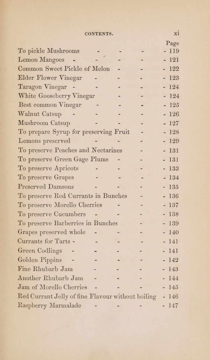 Page To pickle Mushrooms - . - - 119 Lemon Mangoes” - at eice - - 121 Common Sweet Pickle of Melon - - - 122 Elder Flower Vinegar - - - - 123 Taragon Vinegar - - - - - 124 White Gooseberry Vinegar - - - 124 Best common Vinegar - - - - 125 Walnut Catsup~ - - - - - 126 Mushroom Catsup - - - - 127 To prepare Syrup for preserving Fruit = - - 128 Lemons preserved - - - - 129 To preserve Peaches and Nectarines - - 131 To preserve Green Gage Plums - - - 131 To preserve Apricots - . - - 133 To preserve Grapes - - - - 134 Preserved Damsons - - - - 135 To preserve Red Currants in Bunches - - 136 To preserve Morello Cherries - - - 137 To preserve Cucumbers’ - - - - 138 To preserve Barberries in Bunches - - 139 Grapes preserved whole - - - - 140 Currants for Tarts - - - - - 141 Green Codlings - - - - - 141 Golden Pippins - - - - - 142 Fine Rhubarb Jam - - - - 143 Another Rhubarb Jam~ - - - - 144 Jam of Morello Cherries - - - - 145 Red Currant Jelly of fine Flavour without boiling - 146 Raspberry Marmalade - - - - 147
