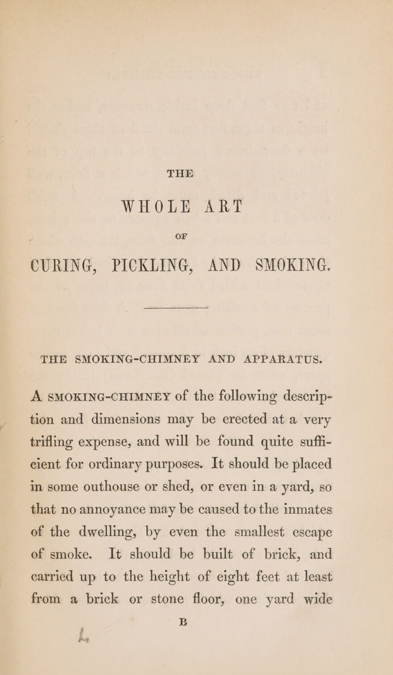 THE WHOLE ART OF CURING, PICKLING, AND SMOKING. THE SMOKING-CHIMNEY AND APPARATUS. A SMOKING-CHIMNEY of the following descrip- tion and dimensions may be erected at a very trifling expense, and will be found quite suffi- cient for ordinary purposes. It should be placed in some outhouse or shed, or even in a yard, so that no annoyance may be caused to the inmates of the dwelling, by even the smallest escape of smoke. It should be built of brick, and carried up to the height of eight feet at least from a brick or stone floor, one yard wide B # Re