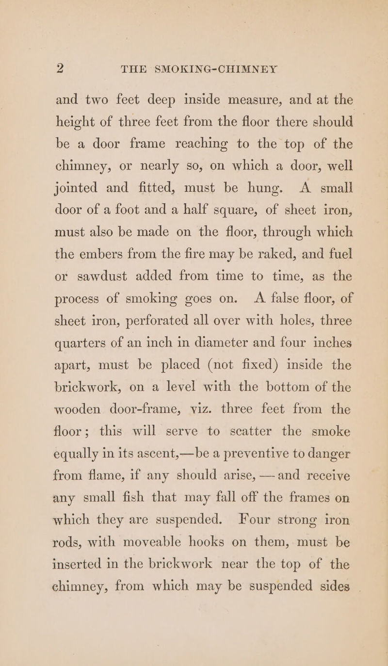 and two feet deep inside measure, and at the height of three feet from the floor there should be a door frame reaching to the top of the chimney, or nearly so, on which a door, well jomted and fitted, must be hung. A small door of a foot and a half square, of sheet iron, must also be made on the floor, through which the embers from the fire may be raked, and fuel or sawdust added from time to time, as the process of smoking goes on. A false floor, of sheet iron, perforated all over with holes, three quarters of an inch in diameter and four inches apart, must be placed (not fixed) inside the brickwork, on a level with the bottom of the wooden door-frame, viz. three feet from the floor; this will serve to scatter the smoke equally in its ascent,—be a preventive to danger and receive from flame, if any should arise, any small fish that may fall off the frames on which they are suspended. Four strong iron rods, with moveable hooks on them, must be inserted in the brickwork near the top of the chimney, from which may be suspended sides |