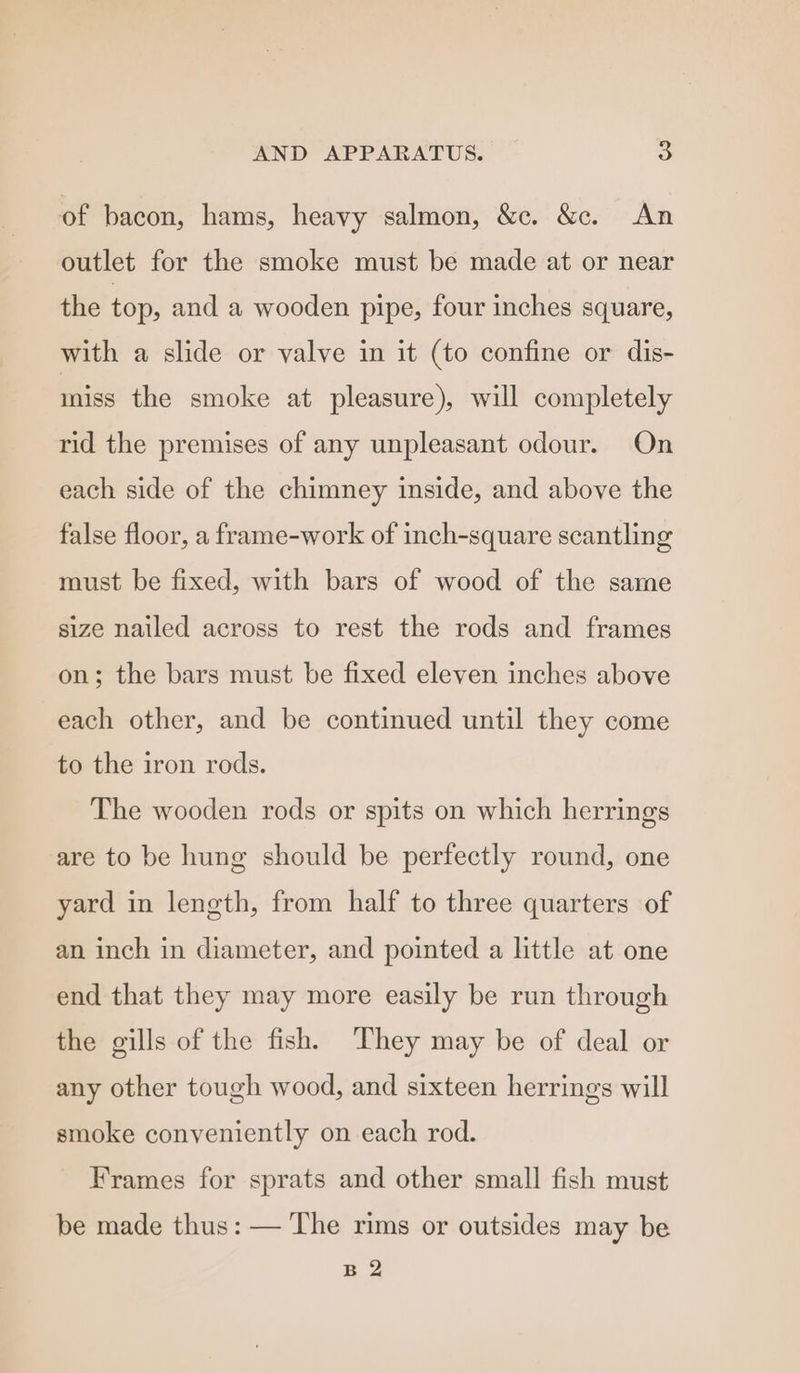 of bacon, hams, heavy salmon, &amp;c. &amp;c. An outlet for the smoke must be made at or near the top, and a wooden pipe, four inches square, with a slide or valve in it (to confine or dis- miss the smoke at pleasure), will completely rid the premises of any unpleasant odour. On each side of the chimney inside, and above the false floor, a frame-work of inch-square scantling must be fixed, with bars of wood of the same size nailed across to rest the rods and frames on; the bars must be fixed eleven inches above each other, and be continued until they come to the iron rods. The wooden rods or spits on which herrings are to be hung should be perfectly round, one yard in length, from half to three quarters of an inch in diameter, and pointed a little at one end that they may more easily be run through the gills of the fish. They may be of deal or any other tough wood, and sixteen herrings will smoke conveniently on each rod. Frames for sprats and other small fish must be made thus: — The rims or outsides may be B 2