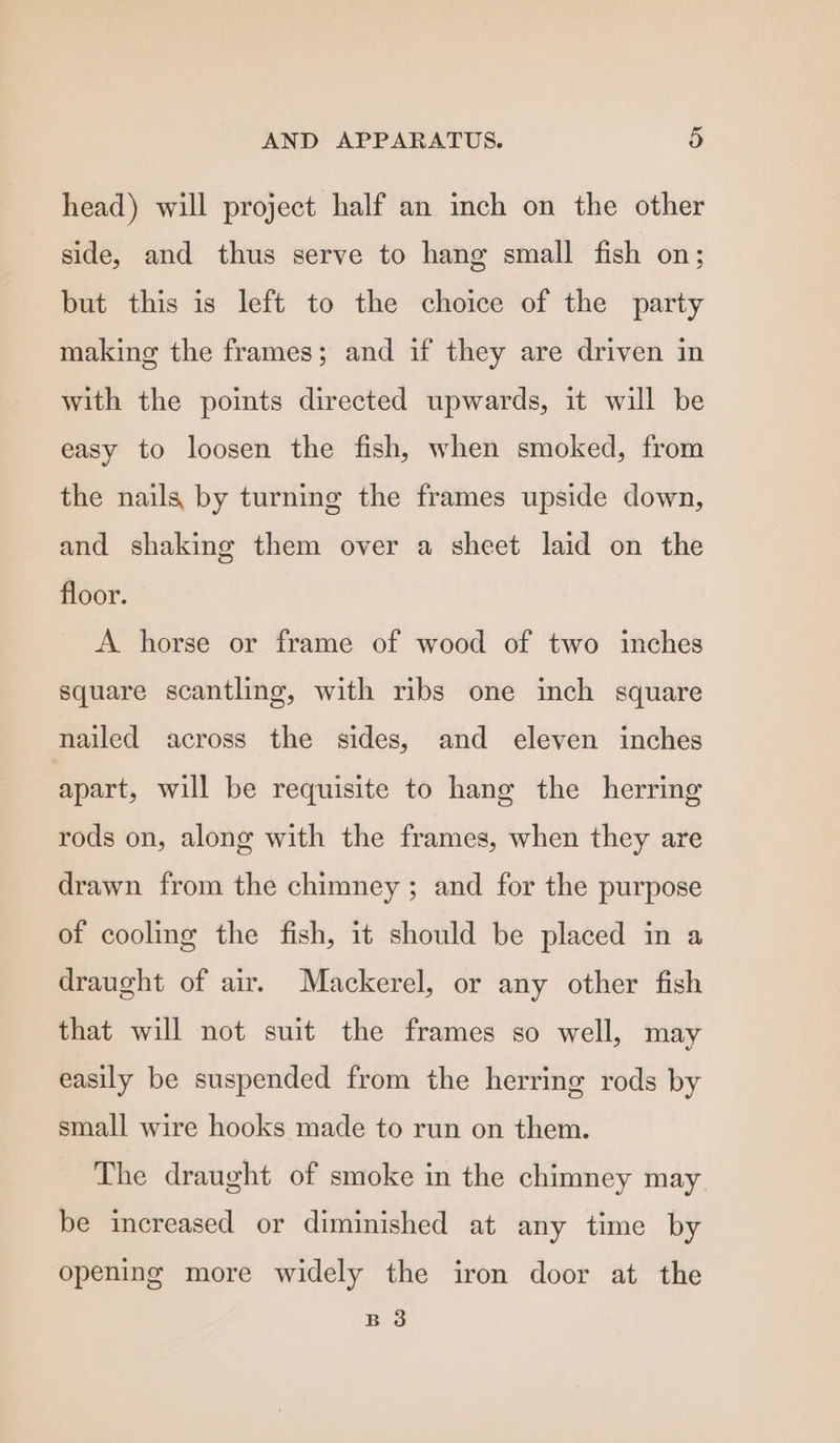 head) will project half an inch on the other side, and thus serve to hang small fish on; but this is left to the choice of the party making the frames; and if they are driven in with the points directed upwards, it will be easy to loosen the fish, when smoked, from the nails by turning the frames upside down, and shaking them over a sheet laid on the floor. A horse or frame of wood of two inches square scantling, with ribs one inch square nailed across the sides, and eleven inches apart, will be requisite to hang the herring rods on, along with the frames, when they are drawn from the chimney; and for the purpose of cooling the fish, it should be placed in a draught of air. Mackerel, or any other fish that will not suit the frames so well, may easily be suspended from the herring rods by small wire hooks made to run on them. The draught of smoke in the chimney may be increased or diminished at any time by opening more widely the iron door at the B 3