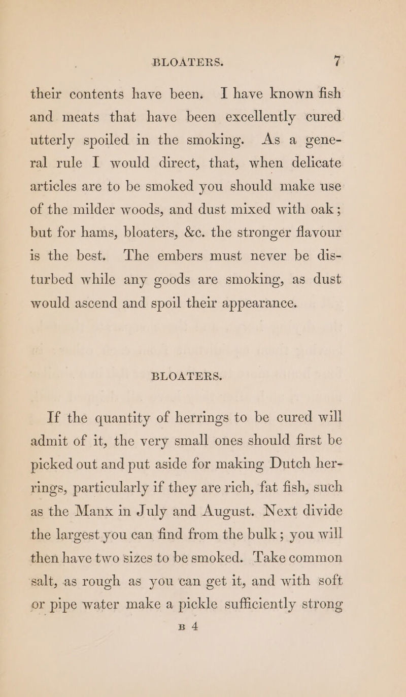 their contents have been. I have known fish and meats that have been excellently cured utterly spoiled in the smoking. As a gene- ral rule I would direct, that, when delicate articles are to be smoked you should make use of the milder woods, and dust mixed with oak ; but for hams, bloaters, &amp;c. the stronger flavour is the best. The embers must never be dis- turbed while any goods are smoking, as dust would ascend and spoil their appearance. BLOATERS. If the quantity of herrings to be cured will admit of it, the very small ones should first be picked out and put aside for making Dutch her- rings, particularly if they are rich, fat fish, such as the Manx in July and August. Next divide the largest you can find from the bulk; you will then have two sizes to be smoked. Take common salt, as rough as you can get it, and with soft or pipe water make a pickle sufficiently strong B4